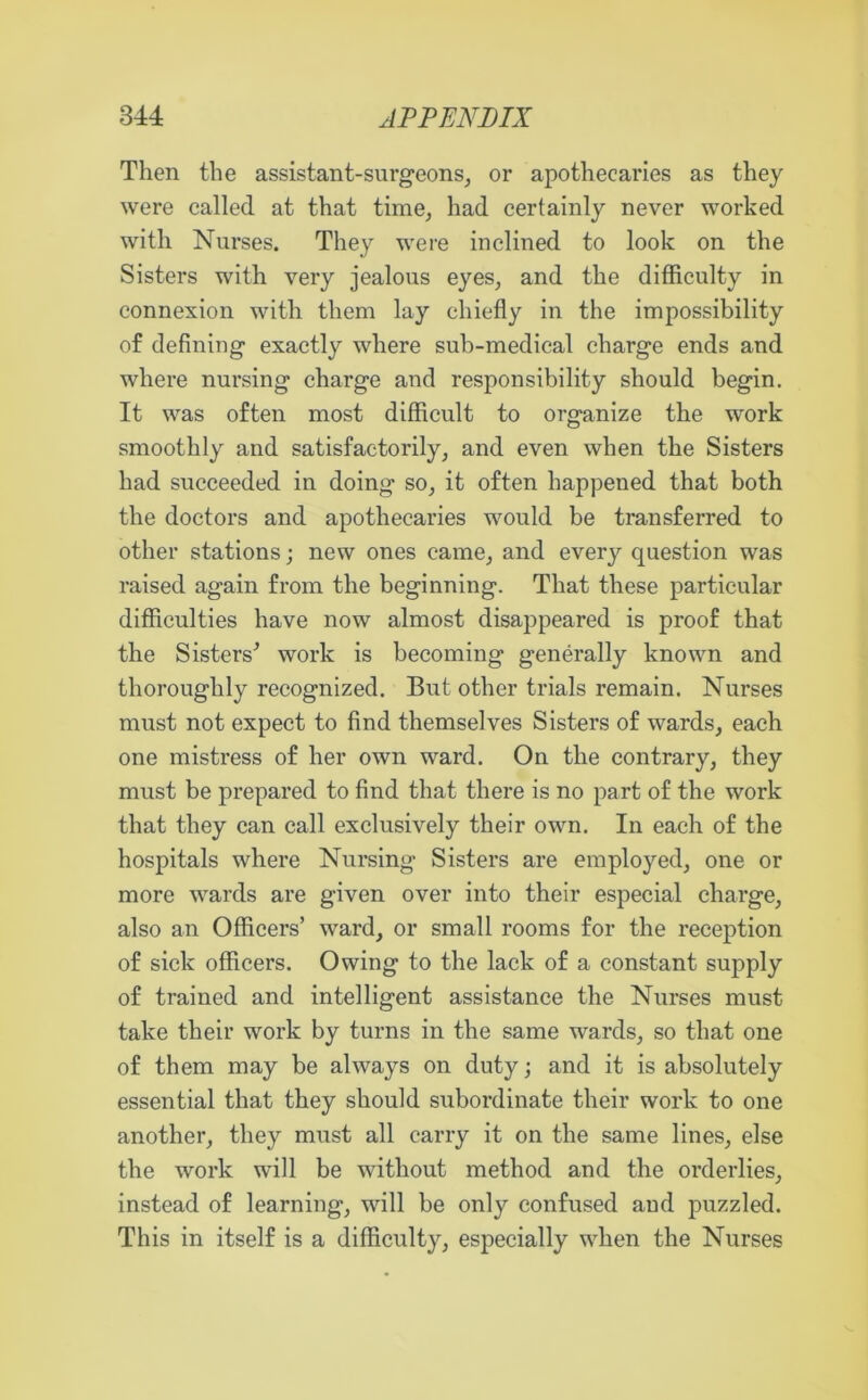 Then the assistant-surgeons, or apothecaries as they were called at that time, had certainly never worked with Nurses. They were inclined to look on the Sisters with very jealous eyes, and the difficulty in connexion with them lay chiefly in the impossibility of defining exactly where sub-medical charge ends and where nursing charge and responsibility should begin. It was often most difficult to organize the work smoothly and satisfactorily, and even when the Sisters had succeeded in doing so, it often happened that both the doctors and apothecaries would be transferred to other stations; new ones came, and every question was raised again from the beginning. That these particular difficulties have now almost disappeared is proof that the Sisters' work is becoming generally known and thoroughly recognized. But other trials remain. Nurses must not expect to find themselves Sisters of wards, each one mistress of her own ward. On the contrary, they must be prepared to find that there is no part of the work that they can call exclusively their own. In each of the hospitals where Nursing Sisters are employed, one or more wards are given over into their especial charge, also an Officers’ ward, or small rooms for the reception of sick officers. Owing to the lack of a constant supply of trained and intelligent assistance the Nurses must take their work by turns in the same wards, so that one of them may be always on duty; and it is absolutely essential that they should subordinate their work to one another, they must all carry it on the same lines, else the work will be without method and the orderlies, instead of learning, will be only confused aud puzzled. This in itself is a difficulty, especially when the Nurses