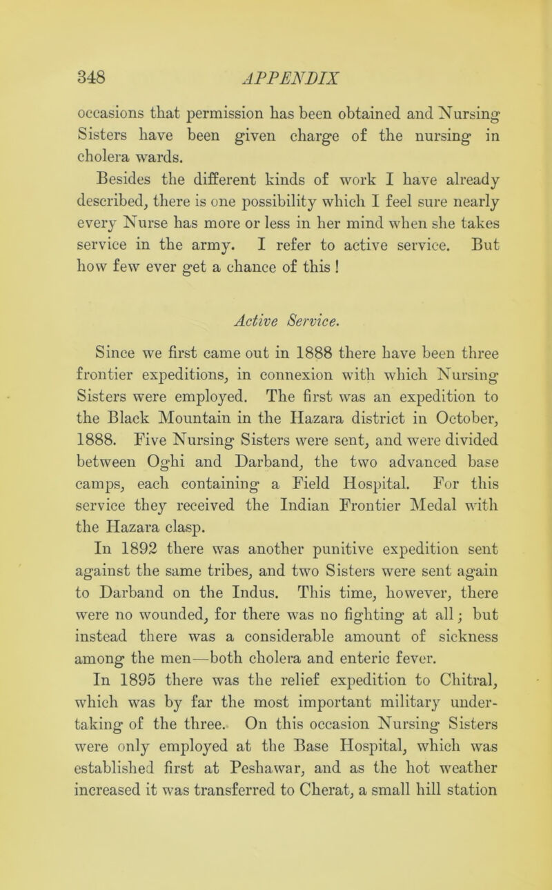 occasions that permission has been obtained and Nursing- Sisters have been given charge of the nursing in cholera wards. Besides the different kinds of work I have already described, there is one possibility which I feel sure nearly every Nurse has more or less in her mind when she takes service in the army. I refer to active service. But how few ever get a chance of this ! Active Service. Since we first came out in 1888 there have been three frontier expeditions, in connexion with which Nursing Sisters were employed. The first was an expedition to the Black Mountain in the Hazara district in October, 1888. Five Nursing Sisters were sent, and were divided between Oghi and Darband, the two advanced base camps, each containing a Field Hospital. For this service they received the Indian Frontier Medal with the Hazara clasp. In 1892 there was another punitive expedition sent against the same tribes, and two Sisters were sent again to Darband on the Indus. This time, however, there were no wounded, for there was no fighting at all; but instead there was a considerable amount of sickness among the men—both cholera and enteric fever. In 1895 there was the relief expedition to Chitral, which was by far the most important military under- taking of the three. On this occasion Nursing Sisters were only employed at the Base Hospital, which was established first at Peshawar, and as the hot weather increased it was transferred to Cherat, a small hill station