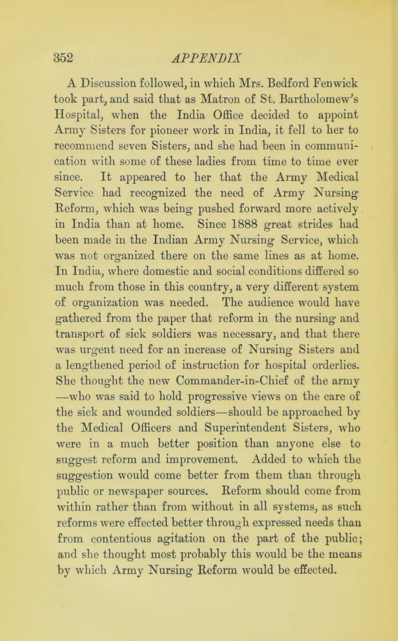 A Discussion followed, in which Mrs. Bedford Fenwick took part, and said that as Matron of St. Bartholomew's Hospital, when the India Office decided to appoint Army Sisters for pioneer work in India, it fell to her to recommend seven Sisters, and she had been in communi- cation with some of these ladies from time to time ever since. It appeared to her that the Army Medical Service had recognized the need of Army Nursing Reform, which was being pushed forward more actively in India than at home. Since 1888 great strides had been made in the Indian Army Nursing Service, which was not organized there on the same lines as at home. In India, where domestic and social conditions differed so much from those in this country, a very different system of organization was needed. The audience would have gathered from the paper that reform in the nursing and transport of sick soldiers was necessary, and that there was urgent need for an increase of Nursing Sisters and a lengthened period of instruction for hospital orderlies. She thought the new Commander-in-Chief of the army —who was said to hold progressive views on the care of the sick and wounded soldiers—should be approached by the Medical Officers and Superintendent Sisters, who were in a much better position than anyone else to suggest reform and improvement. Added to which the suggestion would come better from them than through public or newspaper sources. Reform should come from within rather than from without in all systems, as such reforms were effected better through expressed needs than from contentious agitation on the part of the public; and she thought most probably this would be the means by which Army Nursing Reform would be effected.