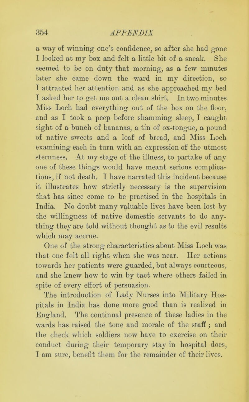 a way of winning1 one's confidence, so after she had gone I looked at my box and felt a little bit of a sneak. She seemed to be on duty that morning, as a few minutes later she came down the ward in my direction, so I attracted her attention and as she approached my bed I asked her to get me out a clean shirt. In two minutes Miss Loch had everything out of the box on the floor, and as I took a peep before shamming- sleep, I caught sight of a bunch of bananas, a tin of ox-tongue, a pound of native sweets and a loaf of bread, and Miss Loch examining each in turn with an expression of the utmost sternness. At my stage of the illness, to partake of any one of these things would have meant serious complica- tions, if not death. I have narrated this incident because it illustrates how strictly necessary is the supervision that has since come to be practised in the hospitals in India. No doubt many valuable lives have been lost by the willingness of native domestic servants to do any- thing they are told without thought as to the evil results which may accrue. One of the strong characteristics about Miss Loch was that one felt all right when she was near. Her actions towards her patients were guarded, but always courteous, and she knew how to win by tact where others failed in spite of every effort of persuasion. The introduction of Lady Nurses into Military Hos- pitals in India has done more good than is realized in England. The continual presence of these ladies in the wards has raised the tone and morale of the staff; and the check which soldiers now have to exercise on their conduct during their temporary stay in hospital does, I am sure, benefit them for the remainder of their lives.