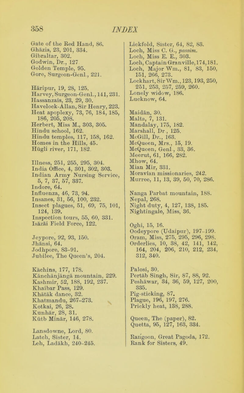 Gate of the Red Hand, 86. Ghazis, 23, 201, 334. Gibraltar, 302. Godwin, Dr., 127 Golden Temple, 95. Gore, Surgeon-Genl., 221. H&ripur, 19, 28, 125. Harvey, Surgeon-Genl., 141,231. Hassanzais, 23, 29, 30. Havelock-Allan, Sir Henry, 223. Heat apoplexy, 73, 76, 184, 185, 186, 205, 208. Herbert, Miss M., 303, 305. Hindu school, 162. Hindu temples, 117, 158, 162. Homes in the Hills, 45. Hugli river, 171, 182. Illness, 251, 255, 295, 304. India Office, 4, 301, 302, 303. Indian Army Nursing Service, 5, 7, 37, 57, 337. Indore, 64. Influenza, 46, 73, 94. Insanes, 31, 56, 100, 232. Insect plagues, 51, 69, 75, 101, 124, 139. Inspection tours, 55, 60, 331. Isazai Field Force, 122. Jeypore, 92, 93, 150. .Thansi, 64. Jodhpore, 83-91. Jubilee, The Queen’s, 204. Kachins, 177, 178. Kanchanjanga mountain, 229. Kashmir, 52, 188, 192, 237. Khaibar Pass, 129. Khatak dance, 32. Khatmandu, 267-273. Kotkai, 26, 28. Kunhar, 28, 31. Kutb Minar, 146, 278. Lansdowne, Lord, 80. Latch, Sister, 14. Leh, Ladakh, 240-245. Lickfold, Sister, 64, 82, 83. Loch, Miss C. G., passim. Loch, Miss E. E., 303. Loch, Captain Granville,174,181. Loch, Major Wm., 81, 83, 150, 151, 266, 273. Lockhart, SirWm., 123,193, 250, 251, 253, 257, 259, 260. Lonely widow, 186. Lucknow, 64. Maidan, 30. Malta, 7, 131. Mandalay, 175, 182. Marshall, Dr , 125. McGill, Dr., 163. McQueen, Mrs., 15, 19. McQueen, Genl , 33, 36. Meerut, 61, 166, 282. Mhow, 64. Mian Mir, 331. Moravian missionaries, 242. Murree, 11, 13, 39, 50, 70, 286. Nanga Parbat mountain, 188. Nepal, 268. Night duty, 4, 127, 138, 185. Nightingale, Miss, 36. Oghi, 15, 16. Oodeypore (Udaipur), 197-199. Oram, Miss, 275, 295, 296, 298. Orderlies, 10, 38, 42, 141, 142, 164, 204, 206, 210, 212, 234. 312, 340. Palosi, 30. Pertab Singh, Sir, 87, 88, 92. Peshawar, 34, 36, 59, 127, 200, 335. Pig-sticking, 87. Plague, 196, 197, 276. Prickly heat, 138, 288. Queen, The (paper), 82. Quetta, 95, 127, 163, 334. Rangoon, Great Pagoda, 172. Rank for Sisters, 49.