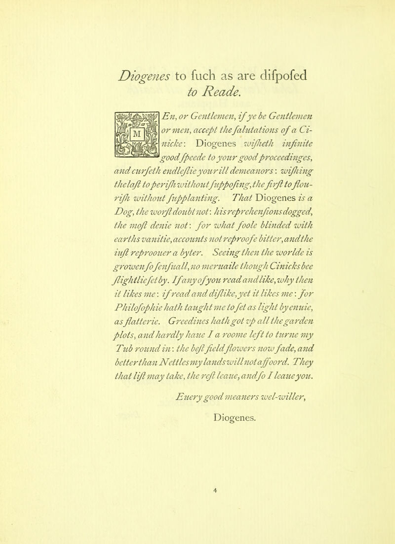 Diogenes to fuch as are difpofed to Reade. En, or Gentlemen, if ye be Gentlenmi or men, accept thefahitatiojis of a Ci- nicke\ Diogenes zoifheth infinite goodfpeede to your goodproceedinges. and ciirfeth endlefiie your ill demeanors; 'wifhing thelafi toperifh withoutfiippofing, thefirfi tofiou- rifh without fupplanting. That Diogenes is a Dog, the worfi doubt not', hisreprehenfions dogged, the mofi denie not: for what foole blinded with earths va^iitie, accounts not reproofe bitter, andthe iufi reprootier a by ter. Seeing then the worlde is growenfofenfiall, no meruaile though Cmicksbee fiightliefetby. If any of you read and like,why then it likes me: if read and difiike,yet it likes me: for Philofophie hath taught me to fet as light byemde, asfiatterie. Greedines hath got zp all the garden plots, and hardly hatie I a roome left to dime my Tub round in: the befifieldflozvers now fade, and better than Nettlesmy lands willnotaffoord. They that lift may take, the reft lea^le, andfo I leaueyou. Euery good meaners wel-willer, Diogenes.
