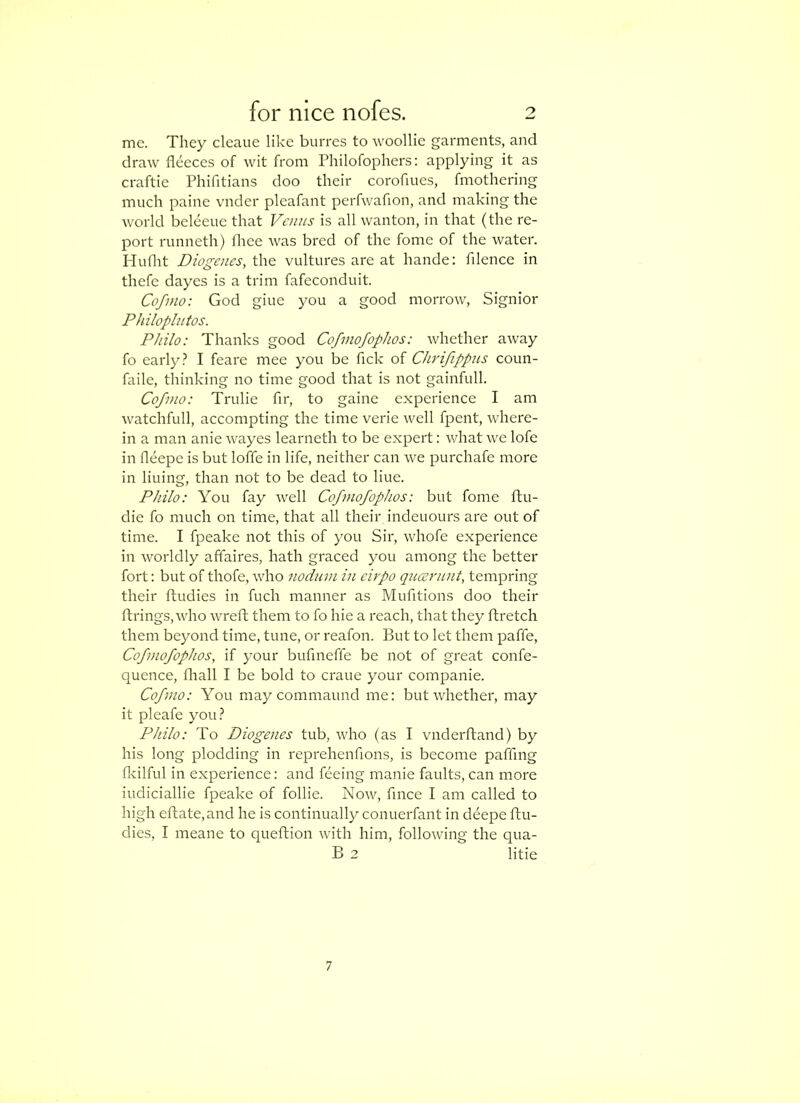 me. They cleaue like burres to woollie garments, and draw fleeces of wit from Philofophers: applying it as craftie Phifitians doo their coroflues, fmothering much paine vnder pleafant perfwafion, and making the world beleeue that Vanis is all wanton, in that (the re- port runneth) flree was bred of the fome of the water. Huflit Dio^aies, the vultures are at hande: filence in thefe dayes is a trim fafeconduit. Cofino: God giue you a good morrow, Signior Philopliitos. Philo: Thanks good Cofmofophos: whether away fo early I feare mee you be Tick of Chrifippus coun- faile, thinking no time good that is not gainfull. Cofnio: Trulie fir, to gaine experience I am watchfull, accompting the time verie well fpent, where- in a man anie wayes learneth to be expert: what we lofe in fleepe is but Ioffe in life, neither can we purchafe more in lining, than not to be dead to hue. Philo: You fay well Cofmofophos: but fome ftu- die fo much on time, that all their indeuours are out of time. I fpeake not this of you Sir, whofe experience in worldly affaires, hath graced you among the better fort: but of thofe, who nodum in eirpo queernnt, tempring their ftudies in fuch manner as Mufltions doo their firings, who wreft them to fo hie a reach, that they ftretch them beyond time, tune, or reafon. But to let them paffe, Cofmofophos, if your bufineffe be not of great confe- quence, fliall I be bold to craue your companie. Cofmo: You may commaund me: but whether, may it pleafe you} Philo: To Diogenes tub, who (as I vnderfland) by his long plodding in reprehenfions, is become paffmg flcilful in experience: and feeing manie faults, can more iudiciallie fpeake of follie. Now, fmee I am called to high eflate,and he is continually conuerfant in deepe ftu- dies, I meane to queftion with him, following the qua- B 2 litie