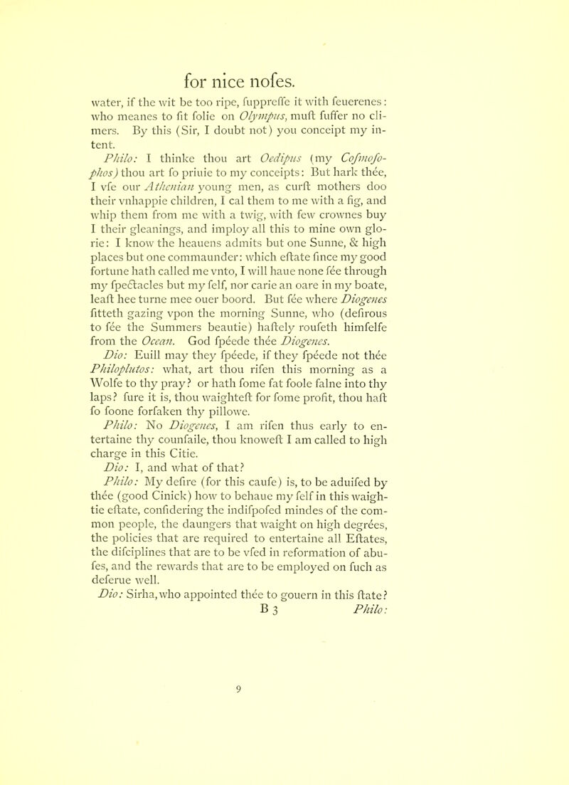 water, if the wit be too ripe, fuppreffe it with feuerenes: who meanes to fit folie on Olympus, muft fuffer no di- mers. By this (Sir, I doubt not) you conccipt my in- tent. Philo: I thinke thou art Oedipus (my Cofjuofo- phos) thou art fo priuie to my conceipts: But hark thee, I vfe owx Athenian yo\\\\<g men, as curft mothers doo their vnhappie children, I cal them to me with a fig, and whip them from me with a twig, with few crownes buy I their gleanings, and imploy all this to mine own glo- rie: I know the heauens admits but one Sunne, & high places but one commaunder: which eftate fince my good fortune hath called me vnto, I will haue none fee through my fpedacles but my felf, nor carie an oare in my boate, leafl hee turne mee ouer boord. But fee where Diogenes fitteth gazing vpon the morning Sunne, who (defirous to fee the Summers beautie) haflely roufeth himfelfe from the Ocean. God fpeede thee Diogenes. Dio: Euill may they fp6ede, if they fpeede not thee Philoplutos: what, art thou rifen this morning as a Wolfe to thy pray.? or hath fome fat foole falne into thy laps.? fure it is, thou waighteft for fome profit, thou haft fo foone forfaken thy pillowe. Philo: No Diogenes, I am rifen thus early to en- tertaine thy counfaile, thou knoweft I am called to high charge in this Citie. Dio: I, and what of that.? Philo: My defire (for this caufe) is, to be aduifed by thee (good Cinick) how to behaue my felf in this waigh- tie eftate, confidering the indifpofed mindes of the com- mon people, the daungers that waight on high degrees, the policies that are required to entertaine all Eftates, the difeiplines that are to be vfed in reformation of abu- fes, and the rewards that are to be employed on fuch as deferue well. Dio: Sirha,who appointed thee to gouern in this ftate.? B 3 Philo: