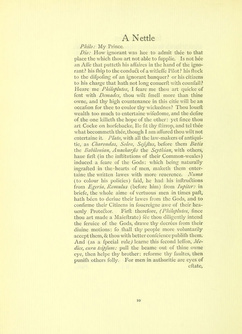 Philo: My Prince. Dio: Plow ignorant was hee to admit thee to that place the which thou art not able to fupplie. Is not hee an Affe that putteth his affaires in the hand of the igno- rant.^ his fliip to the condu6l of a witleffe Pilot ? his ftock to the difpofmg of an ignorant banquer.? or his citizens to his charge that hath not long conuerft with counfail.? Heare me Philoplutos, I feare me thou art quicke of fent with Demadcs, thou wilt fmell more than thine owne, and thy high countenance in this citie will be an occafion for thee to coulor thy wickednes.? Thou loueffc wealth too much to entertaine wifedome, and the defire of the one killeth the hope of the other: yet fmce thou art Cocke on horfebacke, He fit thy ftirrop, and tel thee what becommeth thee, though I am affured thou wilt not entertaine it. Plato, with all the law-makers of antiqui- tie, as Charondas, Solon, Sefijiiis, before them Bcetis the Babilonian, Anacharfis the Scythian, with others, haue firft (in the inftitutions of their Common-weales) induced a feare of the Gods: which being naturally ingrafted in the-hearts of men, maketh them enter- taine the written lawes with more reuerence. Numa (to colour his policies) faid, he had his inftrudlions from Egeria, Romuhis (before him) from hipiter: in briefe, the whole aime of vertuous men in times paft, hath been to deriue their lawes from the Gods, and to confirme their Citizens in fouereigne awe of their hea- Lienly Proteftor. Firft therefore, (Philoplutos, fince thou art made a Maieflrate) fee thou diligently intend the feruice of the Gods, drawe thy decrees from their diuine motions: fo fliall thy people more voluntarily accept them, & thou with better confcience publifli them. And (as a fpecial rule^ learne this fecond leffon, Me- dice, ciira teipfum: pull the beame out of thine owne eye, then helpe thy brother: reforme thy faultes, then punifli others folly. For men in authoritie are eyes of efhate.