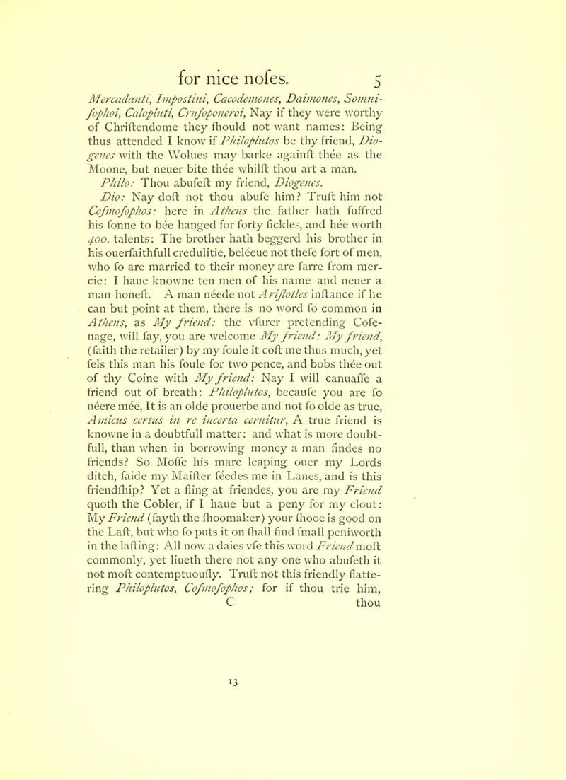 Mcrcadanti, Impostini, Cacodcmoncs, Daimones, Somni- fopJioi, Calopluti, Crufoponcroi, Nay if they were worthy of Chriftendome they fliould not want names: Being thus attended I know if Philoplutos be thy friend, Dio- genes witli the Wolues may barke againfl thee as the Moone, but neuer bite thee whilft thou art a man. Philo: Thou abufeft my friend, Diogenes. Dio: Nay doft not thou abufe him.^ Truft him not Cofinofophos: here in Athens the father hath fuffred his fonne to bee hanged for forty fickles, and hee worth ^00. talents: The brother hath beggerd his brother in his ouerfaithfull credulitie, beleeue not thefe fort of men, who fo are married to their money are farre from mer- cie: I haue knowne ten men of his name and neuer a man honeft. A man neede wot Arijiotles inftance if he can but point at them, there is no word fo common in Athens, as Alp friend: the vfurer pretending Cofe- nage, will fay, you are -welcome My friend: Alp friend, (faith the retailer) by my foule it coft me thus much, yet fels this man his foule for two pence, and bobs thee out of thy Coine with A'ly friend: Nay I will canuaffe a friend out of breath: Philoplutos, becaufe you are fo ndere mee. It is an olde prouerbe and not fo olde as true. Amicus certus in re incerta cernitur, A true friend is knowne in a doubtfull matter: and what is more doubt- full, than v/hen in borrowing money a man fmdes no friends.^ So Moffe his mare leaping ouer my Lords ditch, faide my Maifter feedes me in Lanes, and is this friendfliip.^ Yet a fling at friendes, you are my Friend quoth the Cobler, if I haue but a peny for my clout: iAy Friend (fayth the flioomaker) your fliooe is good on the Lafl, but who fo puts it on fhall And fmall peniworth in the lafting: All now a dales vfe this word Friend moft commonly, yet liueth there not any one who abufeth it not moft contemptuoufly. Truft not this friendly flatte- ring Philoplutos, Cofmofophos; for if thou trie him, C thou