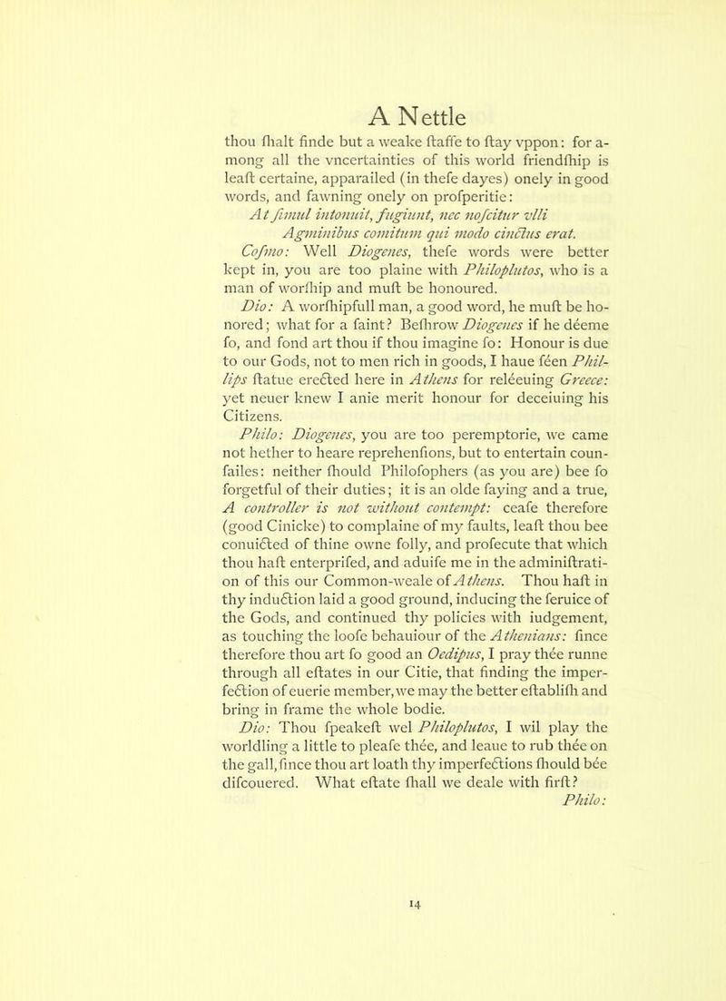 thou flialt finde but a weake ftaffe to ftay vppon: for a- mong all the vncertainties of this world friendfhip is leafh certaine, apparailed (in thefe dayes) onely in good words, and fawning onely on profperitie: fimul intonuit, fugiunt, nec nofcitiir vlli Agviinibus comitum qui inodo cinchts erat. Cofmo: Well Diogenes, thefe words were better kept in, you are too plaine with PJiiloplutos, who is a man of worfliip and muft be honoured. Dio: A worfhipfull man, a good word, he muft be ho- nored ; what for a faint} Beflirow Diogenes if he deeme fo, and fond art thou if thou imagine fo: Honour is due to our Gods, not to men rich in goods, I haue feen Phil- lips ftatue ere6led here in Athens for reHeuing Greece: yet neuer knew I anie merit honour for deceiuing his Citizens. Philo: Diogenes, you are too peremptorie, we came not hether to heare reprehenfions, but to entertain coun- failes: neither fhould Philofophers (as you are) bee fo forgetful of their duties; it is an olde faying and a true, A cont7'oller is not without contempt: ceafe therefore (good Cinicke) to complaine of my faults, leaft thou bee conui6ted of thine owne folly, and profecute that which thou haft enterprifed, and aduife me in the adminiftrati- on of this our Common-weale oiAthens. Thou haft in thy indu6lion laid a good ground, inducing the feruice of the Gods, and continued thy policies with iudgement, as touching the loofe behauiour of the Athenians: fince therefore thou art fo good an Oedipus, I pray thee runne through all eftates in our Citie, that finding the imper- fe6tion of euerie member, we may the better eftablifli and bring in frame the whole bodie. Dio: Thou fpeakeft wel Philoplutos, I wil play the worldling a little to pleafe th6e, and leaue to rub thee on the gall,fince thou art loath thy imperfeftions fliould bee difcouered. What eftate fliall we deale with firft.? Philo: