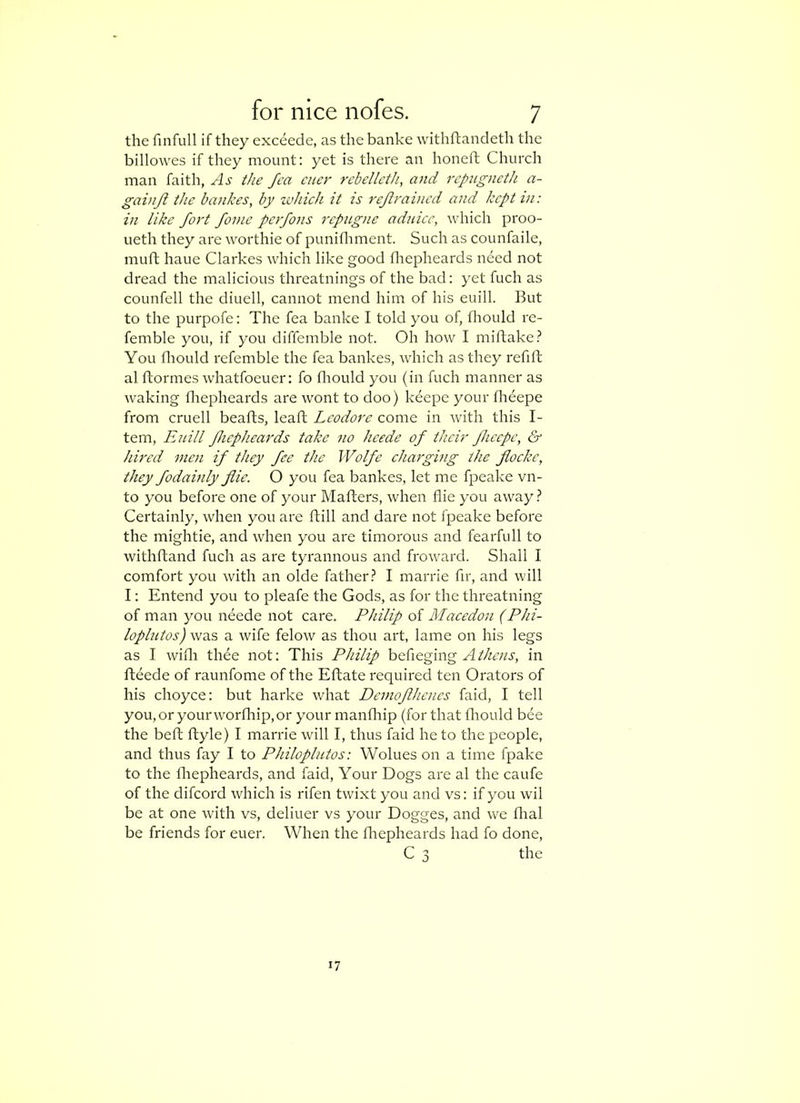 the finfull if they exceede, as the banke withftandeth the billowes if they mount: yet is there an honeft Church man faith, As the fca cuer rcbelleth, and rcpugneth a- gainjl the bankes, by ivhich it is rejlrained and kept in: in like fort fame perfons rcpugtie aduicc, rvhich proo- ueth they are worthie of puniflrment. Such as counfaile, mufh haue Clarkes which like good fliepheards need not dread the malicious threatnings of the bad: yet fuch as counfell the diuell, cannot mend him of his euill. But to the purpofe: The fea banke I told you of, flrould re- femble you, if you diffemble not. Oh how I miftake.^ You fliould refemble the fea bankes, which as they refift al ftormes whatfoeuer: fo flrould you (in fuch nranner as waking flrepheards are wont to doo) kdepe your flreepe from cruell beafts, leaft Leodorc come in with this I- tem, Euill Jhephea^'ds take no heede of their Jhccpe, & hired men if they fee the Wolfe charging the jlocke, they fodainly flie. O you fea bankes, let me fpeake vn- to you before one of your Mafters, when flie you away Certainly, when you are ftill and dare not fpeake before the mightie, and when you are timorous and fearfull to withftand fuch as are tyrannous and froward. Shall I comfort you with an olde father.? I marrie fir, and will I: Entend you to pleafe the Gods, as for the threatning of man you neede not care. Philip of Macedon (Phi- loplutos) was a wife felow as thou art, lame on his legs as I widi thee not: This Philip heiieging Athens, in fteede of raunfome of the Eftate required ten Orators of his choyce: but harke what Demofhenes faid, I tell you,or yourworfhip,or your manfhip (for that flrould bee the beft ftyle) I marrie will I, thus faid he to the people, and thus fay I to Philoplutos: Wolues on a time fpake to the flrepheards, and faid. Your Dogs are al the caufe of the difcord which is rifen twixt you and vs: if you wil be at one with vs, deliuer vs your Dogges, and we Aral be friends for euer. When the flrepheards had fo done, C 3 the '7