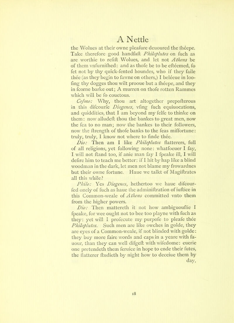 the Wolues at their owne pleafure deuoured the fheepe. Take therefore good handfaft Philoplutos on fuch as are worthie to refift Wolues, and let not Athens be of them vnfurniflied: and as thofe be to be efteemed, fo fet not by thy quick-fented houndes, who if they faile thee (as they begin to fawne on others,) I beleeue in loo- fing thy dogges thou wilt prooue but a flidepe, and they in fcorne barke out; A murren on thofe rotten Rammes which will be fo couetous. Cofmo: Why, thou art altogether prepofterous in this difcourfe Diogenes, vfing fuch equiuocations, and quiddities, that I am beyond my felfe to thinke on them: now alludeft thou the bankes to great men, now the fea to no man; now the bankes to their followers, now the ftrength of thofe banks to the feas miffortune: truly, truly, I know not where to finde thee. Dio: Then am I like Philoplutos flatterers, full of all religions, yet following none: whatfoeuer I fay, I will not ftand too, if anie man fay I fpeake ill, I will defire him to teach me better; if I hit by hap like a blind woodman in the dark, let men not blame my frowardnes but their owne fortune. Haue we talkt of Magiftrates all this while.? Philo: Yes Diogenes, hethertoo we haue difcour- fed onely of fuch as haue the adminiftration of iuftice in this Common-weale of Athens committed vnto them from the higher powers. Dio: Then mattereth it not how ambiguouflie I fpeake, for wee ought not to bee too playne with fuch as they; yet will I profecute my purpofe to pleafe thee Philoplutos. Such men are like owches in golde, they are eyes of a Common-weale, if not blinded with golde: they buy more faire words and caps in a yeare with fa- uour, than they can well difgeft with wifedome: euerie one pretendeth them feruice in hope to ende their futes, the flatterer ftudieth by night how to deceiue them by day.