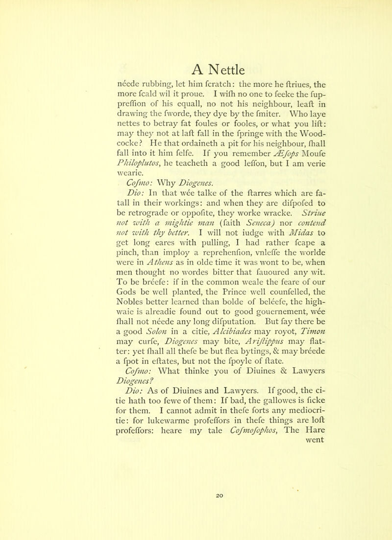 n^ede rubbing, let him fcratch: the more he ftriues, the more fcald wil it proue. I with no one to feeke the fup- preffion of his equall, no not his neighbour, leaft in drawing the fvvorde, they dye by the fmiter. Who laye nettes to betray fat foules or fooles, or what you lift: may they not at laft fall in the fpringe with the Wood- cocke? He that ordaineth a pit for his neighbour, fliall fall into it him felfe. If you remember ^fops Moufe Philoplutos, he teacheth a good leffon, but I am verie wearie. Cofmo: Why Diogenes. Dio: In that wee talke of the ftarres which are fa- tall in their workings: and when they are difpofed to be retrograde or oppofite, they worke wracke. Striue not with a mightie man (faith Seneca) nor contend not zvith thy better. I will not iudge with Midas to get long eares with pulling, I had rather fcape a pinch, than imploy a reprehenfion, vnleffe the worlde were in Athens as in olde time it was wont to be, when men thought no wordes bitter that fauoured any wit. To be breefe: if in the common weale the feare of our Gods be well planted, the Prince well counfelled, the Nobles better learned than bolde of beleefe, the high- waie is alreadie found out to good gouernement, wee fliall not neede any long difputation. But fay there be a good Solo7i in a citie, Alcibiades may royot, Timoti may curfe, Diogenes may bite, Arijiippus may flat- ter: yet fliall all thefe be but flea bytings, & may br^ede a fpot in eftates, but not the fpoyle of flate. Cofmo: What thinke you of Diuines & Lawyers Diogenes? Dio: As of Diuines and Lawyers. If good, the ci- tie hath too fewe of them: If bad, the gallowes is ficke for them. I cannot admit in thefe forts any mediocri- tie: for lukewarme profeffors in thefe things are loft profeffors: heare my tale Cofi7iofophos, The Hare went