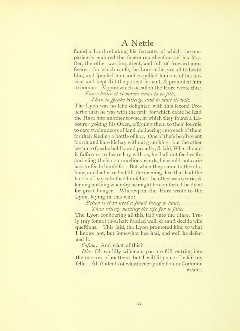 found a Lord rebuking his feruants, of which the one patiently endured the feuere reprehenfions of his Ma- fter, the other was impatient, and full of froward aun- fweres: for which caufe, the Lord in his yre all to beate him, and fpoyled him, and expulfed him out of his fer- uice, and kept ftill the patient feruant, & promoted him to honour. Vppon which occafion the Hare wrote this: Far re better it is manie times to be Jlill, Than to fpeake bitterly, and to haue ill luill. The Lyon was no leffe delighted with this fecond Pro- uerbe than he was with the firft: for which caufe he lead the Hare into another towne, in which they found a La- bourer yoking his Oxen, affigning them to their ioumie to eare twelue acres of land, deliuering vnto each of them for their feeding a bottle of hay. One of thefe hearts went foorth, and bare his hay without grutching: but the other began to fpeake boldly and proudly, & faid. What fliould it fufrtce vs to beare hay with vs, he fhall not feed vs fo: and vfing thefe contumelious words, he would notcarie hay to feede himfelfe. But when they came to their la- bour, and had eared whilrt the euening, hee that had the bottle of hay refreflied himfelfe; the other was wearie, & hauing nothing whereby he might be comforted, he dyed for great hunger. Wherevpon the Hare wrote to the Lyon, faying in this wife: Better is it in need a fmall thing to haue, Than vtterly nothing the life for to fane. The Lyon confidering all this, faid vnto the Hare, Tru- ly (my fonne) thou hart rtudied well, & canrt decide wife quertions. This faid, the Lyon promoted him, to what I knowe not, but fomewhat hee had, and well he defer- ued it. Cofmo: And what of this.^ Dio: Oh worldly wifeman, you are rtill entring into the marrow of matters: but I will fit you or He fail my felfe. All rtudents of whatfoeuer profeffion in Common weales.