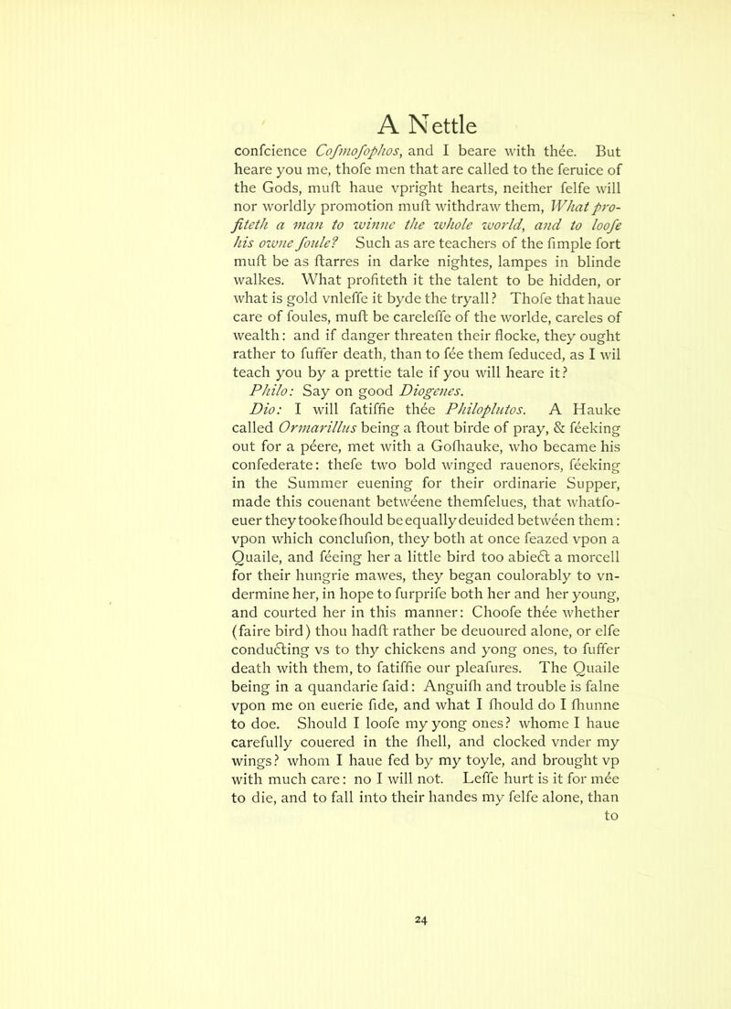 confcience Cofmofophos, and I beare with thee. But heare you me, thofe men that are called to the feruice of the Gods, mull haue vpright hearts, neither felfe will nor worldly promotion muft withdraw them. Whatpro- fiteth a man to whine the whole zuorld, and to loofe his ozone foule? Such as are teachers of the fimple fort muft be as ftarres in darke nightes, lampes in blinde walkes. What proflteth it the talent to be hidden, or what is gold vnleffe it byde the tryall ? Thofe that haue care of foules, muft be careleffe of the w^orlde, careles of wealth: and if danger threaten their flocke, they ought rather to fufifer death, than to fee them feduced, as I wil teach you by a prettie tale if you will heare it? Philo: Say on good Diogenes. Dio: I will fatiffie thde Philoplntos. A Hauke called Ormarilliis being a ftout birde of pray, & feeking out for a p^ere, met with a Goflrauke, who became his confederate: thefe two bold winged rauenors, feeking in the Summer euening for their ordinarie Supper, made this couenant betweene themfelues, that whatfo- euer they tookefhould beequallydeuided between them: vpon which conclufion, they both at once feazed vpon a Quaile, and feeing her a little bird too abiedl a morcell for their hungrie mawes, they began coulorably to vn- dermine her, in hope to furprife both her and her young, and courted her in this manner: Choofe thee whether (faire bird) thou hadft rather be deuoured alone, or elfe conducing vs to thy chickens and yong ones, to fuffer death with them, to fatiffie our pleafures. The Quaile being in a quandarie faid: Anguifh and trouble is falne vpon me on euerie fide, and what I fliould do I fliunne to doe. Should I loofe my yong ones? whome I haue carefully couered in the fliell, and clocked vnder my wings ? whom I haue fed by my toyle, and brought vp with much care: no I will not. Leffe hurt is it for m^e to die, and to fall into their handes my felfe alone, than to