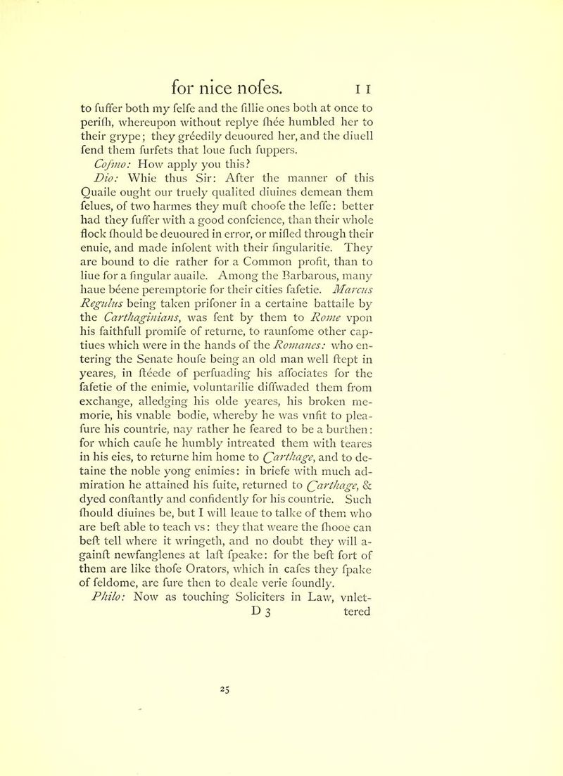 to fuffer both my felfe and the fillie ones both at once to perifli, whereupon without replye fliee humbled her to their grype; they grdedily deuoured her, and the diuell fend them furfets that lone fuch fuppers. Cofvio: How apply you this? Dio: Whie thus Sir: After the manner of this Quaile ought our truely qualited diuines demean them felues, of two harmes they muft choofe the leffe: better had they fuffer with a good confcience, than their whole flock fliould be deuoured in error, or mifled through their enuie, and made infolent with their fmgularitie. They are bound to die rather for a Common profit, than to line for a fingular auaile. Among the Barbarous, many haue beene peremptorie for their cities fafetie. Marcus Regulus being taken prifoner in a certaine battaile by the Carthaginians, was fent by them to Rome vpon his faithfull promife of returne, to raunfome other cap- tiues which were in the hands of the Romanes: who en- tering the Senate houfe being an old man well ftept in yeares, in fteede of perfuading his affociates for the fafetie of the enimie, voluntarilie diffwaded them from exchange, alledging his olde yeares, his broken me- morie, his vnable bodie, whereby he Avas vnfit to plea- fure his countrie, nay rather he feared to be a burthen: for which caufe he humbly intreated them with teares in his eies, to returne him home to (Carthage, and to de- taine the noble yong enimies: in briefe with much ad- miration he attained his fuite, returned to Qarthage, & dyed conftantly and confidently for his countrie. Such flrould diuines be, but I will leaue to talke of theiw who are beft able to teach vs: they that weare the flrooe can beft tell where it wringeth, and no doubt they rvill a- gainft neAvfanglenes at laft fpeake: for the beft fort of them are like thofe Orators, which in cafes they fpake of feldome, are fure then to deale verie foundly. Philo: Now as touching Soliciters in Law, vnlet- D 3 tered