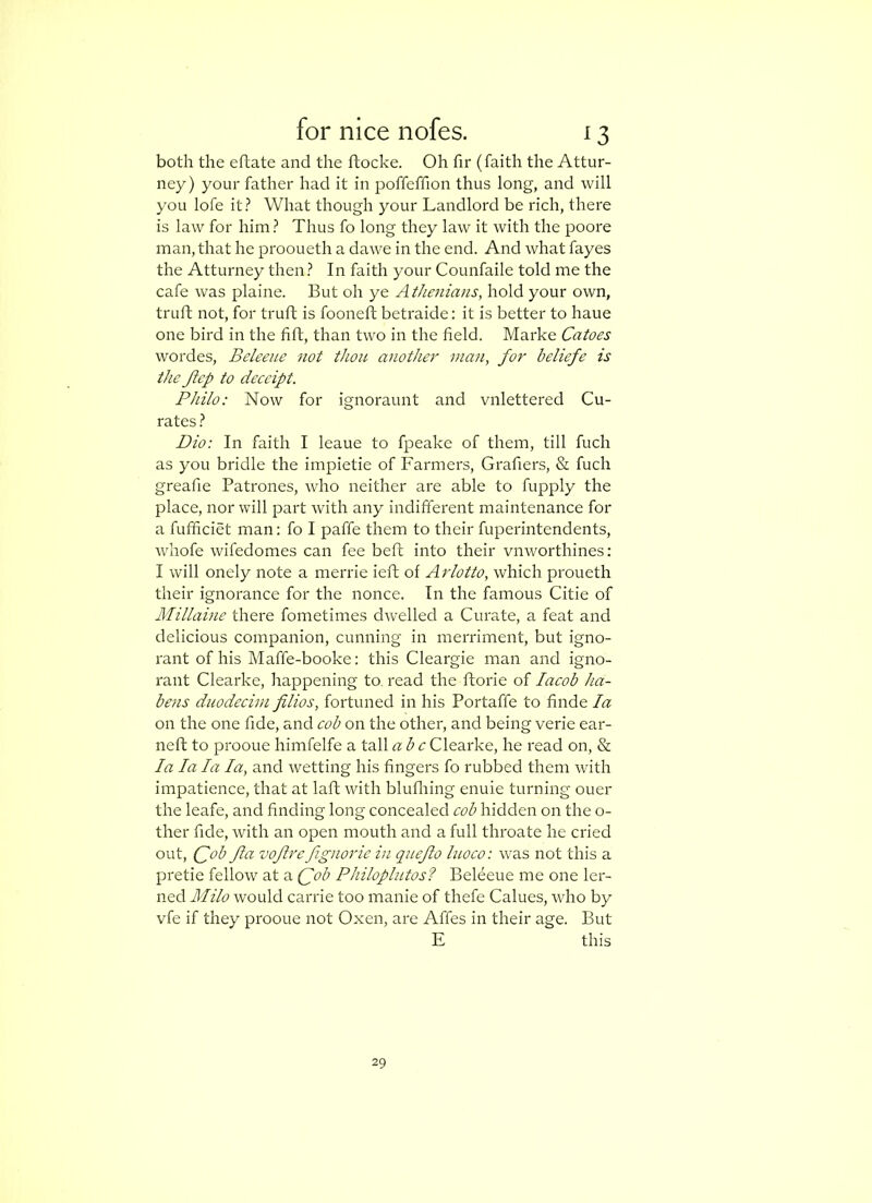 both the eftate and the ftocke. Oh fir (faith the Attor- ney) your father had it in poffeffion thus long, and will you lofe it? What though your Landlord be rich, there is law for him? Thus fo long they law it with the poore man, that he prooueth a dawe in the end. And what fayes the Atturney then ? In faith your Counfaile told me the cafe was plaine. But oh ye Athenians, hold your own, truft not, for truft is fooneft betraide: it is better to haue one bird in the fift, than two in the field. Marke Catoes wordes, Beleene not thou another ma7i, for beliefe is the Jicp to deccipt. Philo: Now for ignoraunt and vnlettered Cu- rates ? Dio: In faith I leaue to fpeake of them, till fuch as you bridle the impietie of Farmers, Grafiers, & fuch greafie Patrones, who neither are able to fupply the place, nor will part with any indifferent maintenance for a fufficiet man; fo I paffe them to their fuperintendents, whofe wifedomes can fee beft into their vnworthines; I will onely note a merrie left of Arlotto, which proueth their ignorance for the nonce. In the famous Citie of Millaine there fometimes dwelled a Curate, a feat and delicious companion, cunning in merriment, but igno- rant of his Maffe-booke: this Cleargie man and igno- rant Clearke, happening to, read the florie of lacob ha- bens duodecim filios, fortuned in his Portaffe to finde la on the one fide, and cob on the other, and being verie ear- ned; to proouehimfelfe a tallabcClearke, he read on, %l la la la la, and wetting his fingers fo rubbed them with impatience, that at laft with blufliing enuie turning ouer the leafe, and finding long concealed cob hidden on the o- ther fide, with an open mouth and a full throate he cried out, Qob fta voftrcfgnoi'ie in quejlo luoco: was not this a pretie fellow at a (fob Philoplutos? Beleeue me one ler- ned Milo would carrie too manie of thefe Calues, who by vfe if they prooue not Oxen, are Affes in their age. But E this