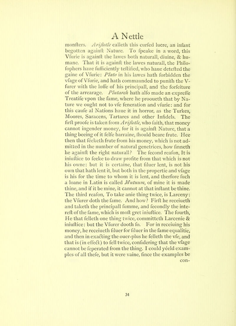 monfters. Arijtotle this curfecl lucre, an infant begotten againft Nature. To fpeake in a word, this VTurie is againft the lawes both natural!, diuine, & hu- mane. That it is againft the lawes naturall, the Philo- fophers haue fufhciently teftified, who haue detefted the gaine of Vfurie: Plato in his lawes hath forbidden the vfage of Vfurie, and hath commaunded to punifli the V- furer with the Ioffe of his principall, and the forfeiture of the arrearage. Plutarch hath alfo made an expreffe Treatife vpon the fame, where he prooueth that by Na- ture we ought not to vfe feneration and vfurie: and for this caufe al Nations haue it in horror, as the Turkes, Moores, Saracens, Tartares and other Infidels. The firft proofe is taken from A rifwtle, who faith, that money cannot ingender money, for it is againft Nature, that a thing beeing of it felfe barraine, fliould beare frute. Hee then that feeketh frute from his money, which is not ad- mitted in the number of natural genetrices, how finneth he againft the right naturall.^ The fecond reafon. It is iniuftice to feeke to draw profite from that which is not his owne: but it is certaine, that filuer lent, is not his own that hath lent it, but both in the propertie and vfage is his for the time to rvhom it is lent, and therfore fuch a loane in Latin is called Miitumn, of mine it is made thine, and if it be mine, it cannot at that inftant be thine. The third reafon. To take anie thing twice, is Larceny; the Vfurer doth the fame. And how.? Firft he receiueth and taketh the principall fumme, and fecondly the inte- reft of the fame, which is moft gret iniuftice. The fourth. He that felleth one thing twice, committeth Larcenie & iniuftice: but the Vfurer dooth fo. For in receiuing his money, he receiueth filuer for filuer in the fame equalitie, and then in exa6ling the ouer-plus he felleth the vfe, and that is (in effeft) to fell twice, confidering that the vfage cannot be feperated from the thing. I could yeeld exam- ples of all thefe, but it were vaine, fince the examples be con-