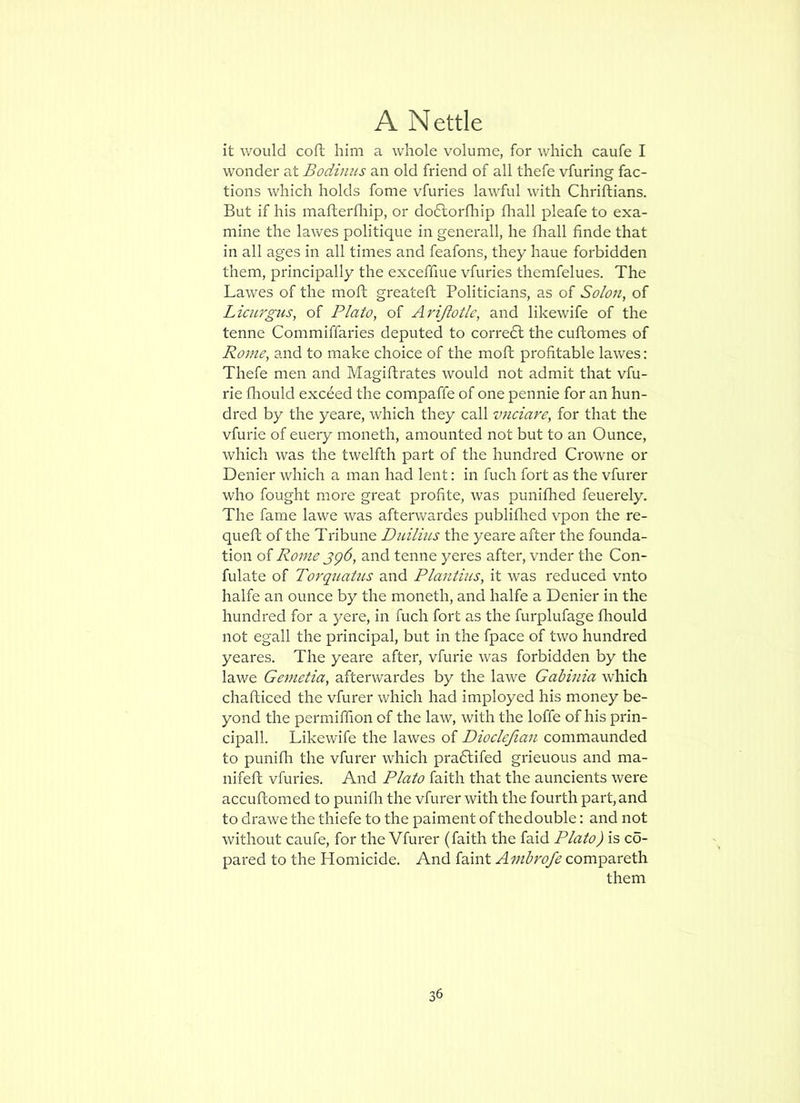 it would coft him a whole volume, for which caufe I wonder at Bodinus an old friend of all thefe vfuring fac- tions which holds fome vfuries lawful with Chriftians. But if his maflerfliip, or doclorfhip flrall pleafe to exa- mine the lawes politique in generall, he fhall finde that in all ages in all times and feafons, they haue forbidden them, principally the exceffiue vfuries themfelues. The Lawes of the moft greateft Politicians, as of Solon, of Licurgns, of Plato, of Arijlotle, and likewife of the tenne Commiffaries deputed to correbl the cuftomes of Rome, and to make choice of the moft profitable lawes: Thefe men and Magiflrates would not admit that vfu- rie fhould exceed the compaffe of one pennie for an hun- dred by the yeare, which they call V7iciare, for that the vfurie of euery moneth, amounted not but to an Ounce, which was the twelfth part of the hundred Crowne or Denier which a man had lent: in fuch fort as the vfurer who fought more great proflte, was punifhed feuerely. The fame lawe was afterwardes publiflied vpon the re- queft of the Tribune Diiilius the yeare after the founda- tion of Rome jg6, and tenne yeres after, vnder the Con- fulate of Torquatus and Plantius, it was reduced vnto halfe an ounce by the moneth, and halfe a Denier in the hundred for a yere, in fuch fort as the furplufage fliould not egall the principal, but in the fpace of two hundred yeares. The yeare after, vfurie was forbidden by the lawe Gemctia, afterwardes by the lawe Gabhiia which chafticed the vfurer which had imployed his money be- yond the permiffion of the law, with the Ioffe of his prin- cipal!. Likewife the lawes of Dioclcfian commaunded to punifli the vfurer which pra6lifed grieuous and ma- nifeft vfuries. And Plato faith that the auncients were accuflomed to punifli the vfurer with the fourth part, and to drawe the thiefe to the paiment of thedouble; and not without caufe, for the Vfurer (faith the faid Plato) is co- pared to the Homicide. And faint Amhrofe compareth them