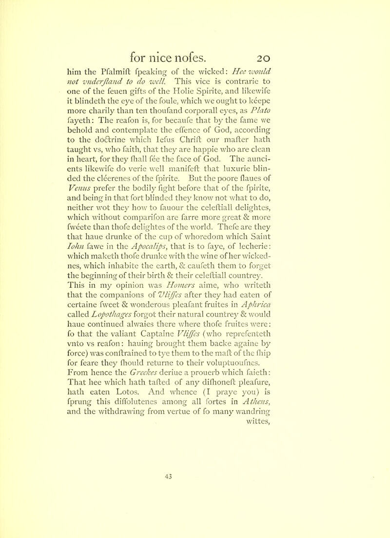 him the Pfalmift fpeaking of the wicked; Hcc ivonld not vnderjland to do zvell. This vice is contrarie to one of the feuen gifts of the Holie Spirite, and likewife it blindeth the eye of the foule, which we ought to keepe more charily than ten thoufand corporall eyes, as Plato fayeth: The reafon is, for becaufe that by the fame we behold and contemplate the effence of God, according to the dodlrine which lefus Chrift our mafher hath taught vs, who faith, that they are happie who are clean in heart, for they fliall fee the face of God. The aunci- ents likewife do verie well manifeft that luxurie blin- ded the cleerenes of the fpirite. But the poore flaues of Venus prefer the bodily fight before that of the fpirite, and being in that fort blinded they know not what to do, neither wot they how to fauour the celeftiall delightes, which without comparifon are farre more great & more fweete than thofe delightes of the world. Thefe are they that haue drunke of the cup of whoredom which Saint lohn fa we in the Apocalips, that is to faye, of lecherie: which maketh thofe drunke with the wine of her wicked- nes, which inhabite the earth, & caufeth them to forget the beginning of their birth & their celeftiall countrey. This in my opinion was Homers aime, who writeth that the companions of Vliffes after they had eaten of certaine fweet & wonderous pleafant fruites in Aphrica called Lopothages forgot their natural countrey & would haue continued alwaies there where thofe fruites were: fo that the valiant Captaine Vliffes (who reprefenteth vnto vs reafon: hauing brought them backe againe by force) was conftrained to tye them to the maft of the fliip for feare they fliould returne to their voluptuoufnes. From hence the Greekes deriue a prouerb which faieth: That hee which hath tafted of any difhoneft pleafure, hath eaten Lotos. And whence (I praye you) is fprung this diffolutenes among all fortes in Athens, and the withdrawing from vertue of fo many wandring wittes.