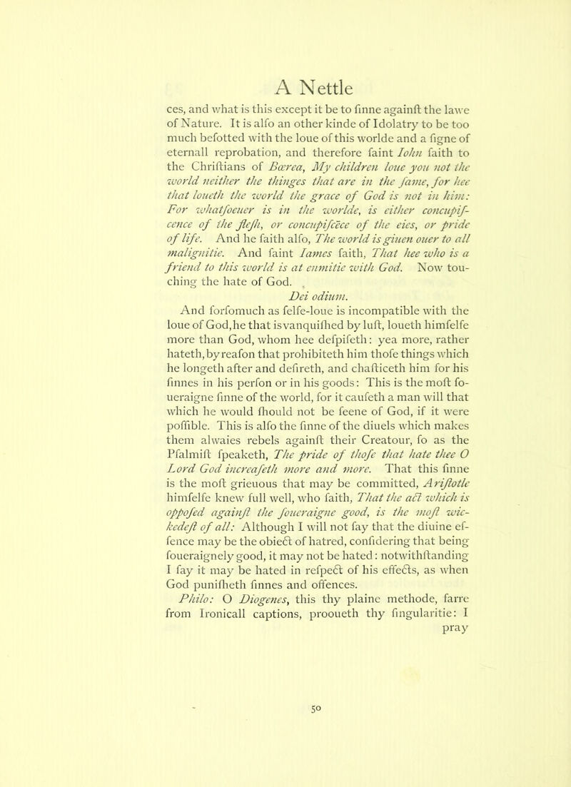 ces, and v/hat is this except it be to fame againft the lawe of Nature. It is alfo an other kinde of Idolatry to be too much befotted with the loue of this worlde and a figne of eternall reprobation, and therefore faint loJin faith to the Chriftians of Boerea, My children loue yo7i 7wt the %vorld neither the thinges that are in the fame, for hee that loueth the ivorld the grace of God is ?iot in him: For xvhatfoeuer is in the zuorlde, is either co7icupif- cence of the fiejh, or eo7icnpifeece of the eies, or pride of life. And he faith alfo, The zvorld isgiueft oner to all fnalignitie. And faint lames faith, That hee who is a friend to this zvorld is at eiwiitie zvith God. Now tou- ching the hate of God. , Dei odium. And forfomuch as felfe-loue is incompatible with the loue of God,he that isvanquiflied by luft, loueth himfelfe more than God, whom hee defpifeth: yea more, rather hateth,by reafon that prohibiteth him thofe things which he longeth after and defireth, and chafticeth him for his finnes in his perfon or in his goods: This is the moft fo- ueraigne finne of the world, for it caufeth a man will that which he would fliould not be feene of God, if it were poffible. This is alfo the finne of the diuels which makes them alvvaies rebels againft their Creatour, fo as the Pfalmifl fpeaketh. The pride of thofe that hate thee O Lord God increafeth more and more. That this finne is the moft grieuous that may be committed, Ariflotlc himfelfe knew full well, who faith. That the aTt zvhich is oppofed againft the fouet'aigne good, is the mofl wic- kedefi of all: Although I will not fay that the diuine ef- fence may be the obie6l of hatred, confidering that being foueraignely good, it may not be hated: notwithftanding I fay it may be hated in refpebl of his effefts, as when God puniflreth finnes and offences. Philo: O Diogenes, this thy plaine methode, farre from Ironicall captions, prooueth thy fingularitie: I pray