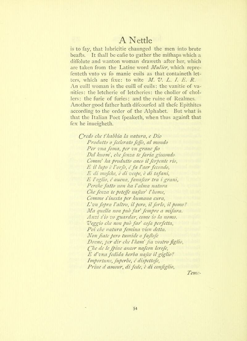 is to fay, that lubricitie chaunged the men into brute beafts. It fliall be eafie to gather the mifliaps which a diffolute and wanton woman draweth after her, which are taken from the Latine word Mulier, which repre- fenteth vnto vs fo manie euils as that containeth let- ters, w’hich are fixe: to wite M. V. L. I. E. R. An euill woman is the euill of euils: the vanitie of va- nities: the letcherie of letcheries: the choller of chol- lers: the furie of furies: and the mine of Realmes. Another good father hath difcourfed all thefe Epithites according to the order of the Alphabet. But what is that the Italian Poet fpeaketh, when thus againft that fex he inueigheth. Qredo che t'habbia la natura, e Dio Produtto 0 fcelerato feffo, al mondo Per vna fonia, per vn gram fio Del httom\ eke fenza te faria gioeondo Comm' ha produtto anco il ferpente rio, E il lupo e Vo7'fo, c fa I'aer fecondo, E di mofehe, e di vespe, e di tafa^ii, E I'oglio, c auena, fanafcer tra i grani, Perche fatto non ha 1'alma natiira Che fenza te poteffe nafcer Vhome, Comme s'inesta per humana C2ira, L 'vn fopra I'altro, il pero, il forlo, il porno ? Ma q22ella non pub far' fempre a nifira. A iizi s'io vo guardar, come io la nomo. Z’eggio che non pub far' cofa peifetta, Poi che natm'a femina vicn detta. Non fiatepero tumide o faftofe Donne, per dir che I'hom' fia vostro figlio, (fhe de le fpine ancor nafco7i lerofe, E d'vna fedida Im'ba nafce il giglio? Ivipoi'tune, fuperbe, c dispettofe, Prhie d amotir, di fede, b di configlio, Teinc-