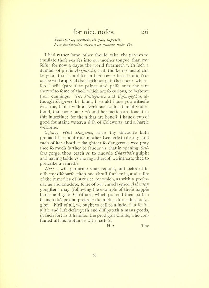 Temerarie, crudeli, in qne, ingratc, Par' pestilentia etcrna a I mondo natc. &c. I had rather fomc other fliould take the paynes to tranflate thefc vearfes into our mother tongue, than ni}' felfe: for now a dayes the world fwarmeth with fuch a number of priuie Arijiarchi, that thinke no meate can be good, that is not fod in their owne broatli, nor Pro- uerbe well applyed that hath not paft their pen; where- fore I will fpare that paines, and paffe oner the care thereof to fome of thofe which are fo curious, to beftowe their cunnings. Yet Philoplutos and Cofinofophos, al- though Diogenes be blunt, I would haue you witneffe with me, that I rviflr all vertuous Ladies fliould vnder- ftand, that none but Lais and her faftion are toucht in this inueftiue: for them that are honefh, I haue a cup of good fountaine water, a difli of Coleworts, and a hartie welcome. Cofnio: Well Diogenes, fmce thy difcourfe hath prooued the monftrous mother Lecherie fo deadly, and each of her abortiue daughters fo dangerous, wee pra}' thee fo much farther to fauour vs, that in opening Scil- laes gorge, thou teach vs to auoyde Charybdis gulph: and hailing tolde vs the rage thereof, we intreate thee to prefcribe a remedie. Dio: I will performe your requeft, and before I fi- nifh my difcourfe, chop one thruft further in, and talke of the remedies of luxurie: by which, as with a prefer- uatiue and antidote, fome of our vnreclaymed Athenian yongfters, may (following the example of thofe happie foules and good Chriftians, which pretend their part in heauen) keepe and preferue themfelues from this conta- gion. Firft of all, we ought to call to minde, that fenfu- alitie and luft deftroyeth and diffipateth a mans goods, in fuch fort as it handled the prodigall Childe, who con- fumed all his fubftance with harlots. H 2 The