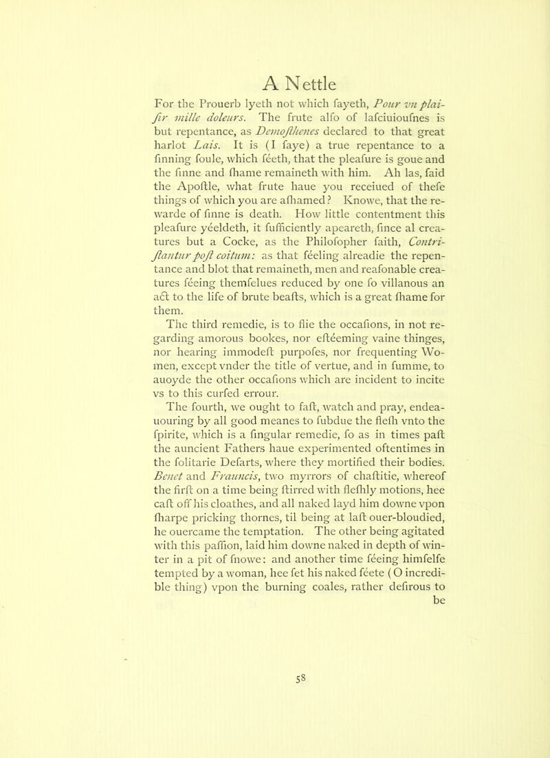For the Proucrb lyeth not which fayeth, Pour vnplai- fir viille doleurs. The frute alfo of lafciuioufnes is but repentance, as Demojlhenes declared to that great harlot Lais. It is (I faye) a true repentance to a finning foule, which feeth, that the pleafure is gone and the fame and fliame remaineth with him. Ah las, faid the Apoftle, what frute haue you receiued of thefe things of which you are afliamed} Knowe, that the re- warde of fame is death. How little contentment this pleafure yeeldeth, it fufhciently apeareth, fmce al crea- tures but a Cocke, as the Philofopher faith, Contri- Jlanturpoji coitum: as that feeling alreadie the repen- tance and blot that remaineth, men and reafonable crea- tures feeing themfelues reduced by one fo villanous an aft to the life of brute beafts, which is a great fliame for them. The third remedie, is to flie the occafions, in not re- garding amorous bookes, nor eftdeming vaine thinges, nor hearing immodeft purpofes, nor frequenting Wo- men, except vnder the title of vertue, and in fumme, to auoyde the other occafions which are incident to incite vs to this curfed errour. The fourth, we ought to faft, watch and pray, endea- uouring by all good meanes to fubdue the fleOi vnto the fpirite, which is a fingular remedie, fo as in times part the auncient Fathers haue experimented oftentimes in the folitarie Defarts, where they mortified their bodies. Benet and Fra7incis^ two myrrors of chaftitie, whereof the firft on a time being ftirred with fleflily motions, hee caft off his cloathes, and all naked layd him downe vpon fliarpe pricking thornes, til being at laft ouer-bloudied, he ouercame the temptation. The other being agitated with this paffion, laid him downe naked in depth of win- ter in a pit of fnowe: and another time feeing himfelfc tempted by a woman, hee fet his naked feete (O incredi- ble thing) vpon the burning coales, rather defirous to be