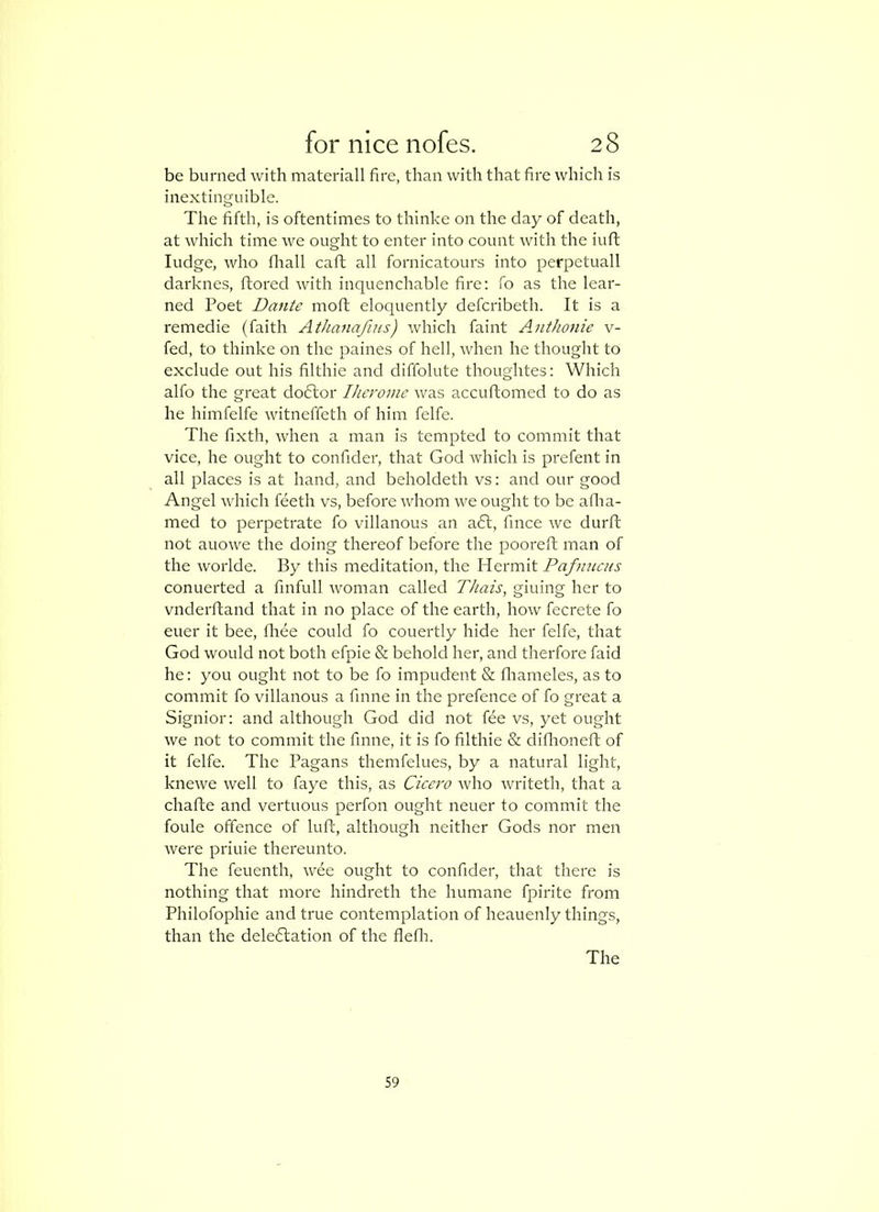be burned with materlall fire, than with that fire which is inextinguible. The fifth, is oftentimes to thinke on the day of death, at which time we ought to enter into count with the iufl fudge, who fliall caft all fornicatours into perpetuall darknes, ftored with inquenchable fire: fo as the lear- ned Poet Dante moft eloquently defcribeth. It is a remedie (faith Athanafins) which faint Anthonie v- fed, to thinke on the paines of hell, Avhen he thought to exclude out his filthie and diffolute thoughtes: Which alfo the great doftor Iherome was accuftomed to do as he himfelfe witneffeth of him felfe. The fixth, when a man is tempted to commit that vice, he ought to confider, that God which is prefent in all places is at hand, and beholdeth vs: and our good Angel which feeth vs, before whom we ought to be aflia- med to perpetrate fo villanous an a6f, fince we durft not auo-we the doing thereof before the pooreft man of the worlde. By this meditation, the Hermit Pafmiais conuerted a finfull woman called Thais, gluing her to vnderftand that in no place of the earth, how fecrete fo euer it bee, fliee could fo couertly hide her felfe, that God would not both efpie & behold her, and therfore faid he: you ought not to be fo impudent & fliameles, as to commit fo villanous a finne in the prefence of fo great a Signior: and although God did not fee vs, yet ought we not to commit the finne, it is fo filthie & difhoneft of it felfe. The Pagans themfelues, by a natural light, knewe well to faye this, as Cicero who writeth, that a chafte and vertuous perfon ought neuer to commit the foule offence of luff, although neither Gods nor men were priuie thereunto. The feuenth, wee ought to confider, that there is nothing that more hindreth the humane fpirite from Philofophie and true contemplation of heauenly things, than the delegation of the flefli. The