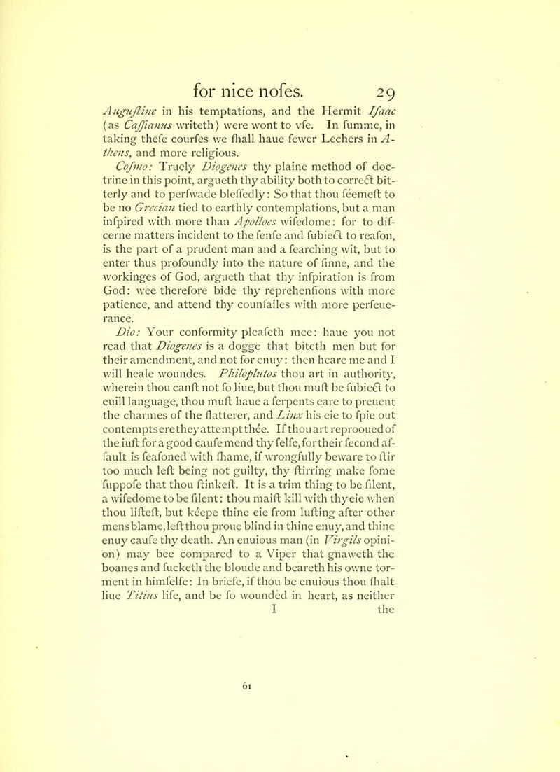 AHguJli]ie in his temptations, and the Hermit Ifaac (as Cajfia7ius writeth) were wont to vfe. In fumme, in taking thefe courfes we fliall haue fewer Lechers inH- thens, and more religious. Cofino: Truely Diogefics thy plaine method of doc- trine in this point, argueth thy ability both to corre6l bit- terly and to perfwade blcffedly: So that thou feemeft to be no Grecian tied to earthly contemplations, but a man infpired with more than Apolloes wifedomc: for to dif- cerne matters incident to the fenfe and fubiecl to reafon, is the part of a prudent man and a fearching wit, but to enter thus profoundly into the nature of finne, and the workinges of God, argueth that thy infpiration is from God: wee therefore bide thy reprehenfions with more patience, and attend thy counfailes with more perfeue- rance. Dio: Your conformity pleafeth mee: haue you not read that Diogenes is a dogge that biteth men but for their amendment, and not for enuy: then heare me and I will heale woundes. Philoplntos thou art in authority, wherein thou canft not fo hue, but thou muft be fubie6t to euill language, thou muft haue a ferpents eare to preuent the charmes of the flatterer, and Linx\\\s cie to fpie out contempts erethey attempt thee. If thou art reproouedof theiuft for a good caufemend thy felfe, for their fecond af- fault is feafoned with fliame, if wrongfully beware to ftir too much left being not guilty, thy ftirring make fome fuppofe that thou ftinkeft. It is a trim thing to be filent, a wifedome to be fllent: thou maift kill with thy eie when thou lifteft, but keepe thine eie from lufting after other mens blame, left thou proue blind in thine enuy, and thine enuy caufe thy death. An enuious man (in opini- on) may bee compared to a Viper that gnaweth the boanes and fucketh the bloude and beareth his owne tor- ment in himfelfe: In briefe, if thou be enuious thou flialt Hue Titius life, and be fo wounded in heart, as neither I the