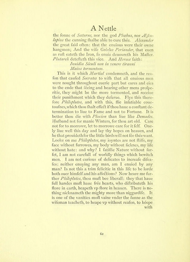 the fonne of Satur?ie, nor the god Phoebus, nor ^fcu- lapius the cunning flialbe able to cure thee. Alexander the great faid often: that the enuious were their owne hangmen; And the wife Greeke Periander, that euen as rufl eateth the Iron, fo enuie deuoureth his Mafter. Plutarch detefteth this vice. And Horace faith: Ifiuidia Siculi non in vcnere tiranni Maius t07nientuin. This is it which Plai'tial condemneth, and the rea- fon that caufed Socrates to wifh that all enuious men were nought throughout euerie part but eares and eies to the ende that feeing and hearing other mens profpe- ritie, they might be the more tormented, and receiue their punifliment which they deferue. Flye this there- fore Philoplutos, and with this, flie infatiable coue- toufnes, which thou fhalt efifedl if thou haue a conftant de- termination to line to Fame and not to Fortune. It is better thou die with Phocion than line like Demades. Hufband not for manie Winters, for thou art old. Care not for to morrowe, let to morrowe care for it felf. One- ly Hue well this day and lay thy hopes on heauen, and he that prouidethfor the little birds will not fee thee want. Looke on me Philoplutos, my ioyntes are not ftiffe, my face without furrowes, my body without ficknes, my life without hate: and why.? I fatiffie Nature without fur- fet, I am not carefull of worldly things which bewitch men. I am not curious of delicates to increafe difea- fes: neither enuying any man, am I enuied by an}^ man.? Is not this a trim felicitie in this life to be lorde both ouer himfelf and his affedtions.? Now heare me fur- ther Philoplutos, thou muft bee liberall: they that haue full handes muft haue frde hearts, who diftributeth his ftore in earth, heapeth vp ftore in heauen. There is no- thing nicknameth the mighty more than niggardife. It is one of the vanities moft vaine vnder the funne as the wifeman teacheth, to heape vp without reafon, to keepe with