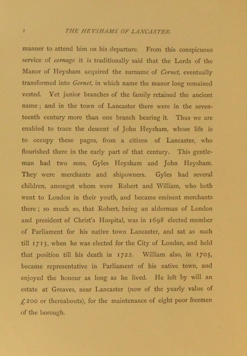 THE HEYSHAMS OF LANCASTER. manner to attend him on his departure. From this conspicuous service of comagc it is traditionally said that the Lords of the Manor of Heysham acquired the surname of Cornet, eventually transformed into Gcrnet, in which name the manor long remained vested. Yet junior branches of the family retained the ancient name ; and in the town of Lancaster there were in the seven- teenth century more than one branch bearing it. Thus we are enabled to trace the descent of John Heysham, whose life is to occupy these pages, from a citizen of Lancaster, who flourished there in the early part of that century. This gentle- man had two sons, Gyles Heysham and John Heysham. They were merchants and shipowners. Gyles had several children, amongst whom were Robert and William, who both went to London in their youth, and became eminent merchants there ; so much so, that Robert, being an alderman of London and president of Christ’s Hospital, was in 1698 elected member of Parliament for his native town Lancaster, and sat as such till 1715, when he was elected for the City of London, and held that position till his death in 1722. William also, in 1705, became representative in Parliament of his native town, and enjoyed the honour as long as he lived. He left by will an estate at Greaves, near Lancaster (now of the yearly value of ;£2 00 or thereabouts), for the maintenance of eight poor freemen of the borough.