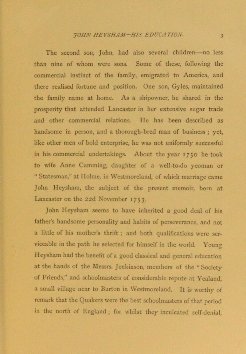 The second son, John, had also several children—no less than nine of whom were sons. Some of these, following the commercial instinct of the family, emigrated to America, and there realised fortune and position. One son, Gyles, maintained the family name at home. As a shipowner, he shared in the prosperity that attended Lancaster in her extensive sugar trade and other commercial relations. He has been described as handsome in person, and a thorough-bred man of business ; yet, like other men of bold enterprise, he was not uniformly successful in his commercial undertakings. About the year 1750 he took to wife Anne Cumming, daughter of a well-to-do yeoman or “ Statesman,” at Holme, in Westmoreland, of which marriage came John Heysham, the subject of the present memoir, born at Lancaster on the 22d November 1753. John Heysham seems to have inherited a good deal of his father’s handsome personality and habits of perseverance, and not a little of his mother’s thrift ; and both qualifications were ser- viceable in the path he selected for himself in the world. Young Heysham had the benefit of a good classical and general education at the hands of the Messrs. Jenkinson, members of the “Society of Friends,” and schoolmasters of considerable repute at Yealand, a small village near to Burton in Westmoreland. It is worthy of remark that the Quakers were the best schoolmasters of that period in the north of Lngland ; for whilst they inculcated self-denial,