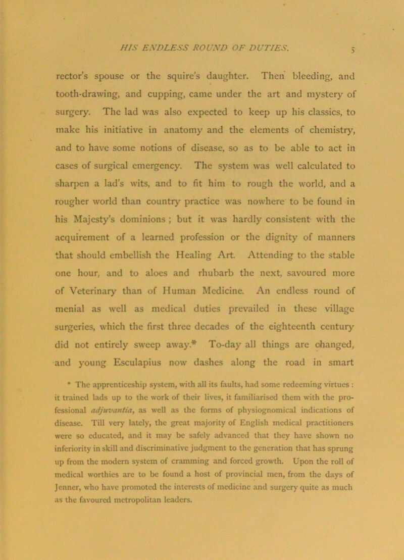 HIS ENDLESS ROUND OF DUTIES. 5 rector’s spouse or the squire’s daughter. Then bleeding, and tooth-drawing, and cupping, came under the art and mystery of surgery. The lad was also expected to keep up his classics, to make his initiative in anatomy and the elements of chemistry, and to have some notions of disease, so as to be able to act in cases of surgical emergency. The system was well calculated to sharpen a lad’s wits, and to fit him to rough the world, and a rougher world than country practice was nowhere to be found in his Majesty’s dominions ; but it was hardly consistent with the acquirement of a learned profession or the dignity of manners that should embellish the Healing Art. Attending to the stable one hour, and to aloes and rhubarb the next, savoured more of Veterinary than of Human Medicine. An endless round of menial as well as medical duties prevailed in these village surgeries, which the first three decades of the eighteenth century did not entirely sweep away.* To-day all things are changed, and young Esculapius now dashes along the road in smart * The apprenticeship system, with all its faults, had some redeeming virtues : it trained lads up to the work of their lives, it familiarised them with the pro- fessional adjuvantia, as well as the forms of physiognomical indications of disease. Till very lately, the great majority of English medical practitioners were so educated, and it may be safely advanced that they have shown no inferiority in skill and discriminative judgment to the generation that has sprung up from the modern system of cramming and forced growth. Upon the roll of medical worthies are to be found a host of provincial men, from the days of Jenncr, who have promoted the interests of medicine and surgery quite as much as the favoured metropolitan leaders.