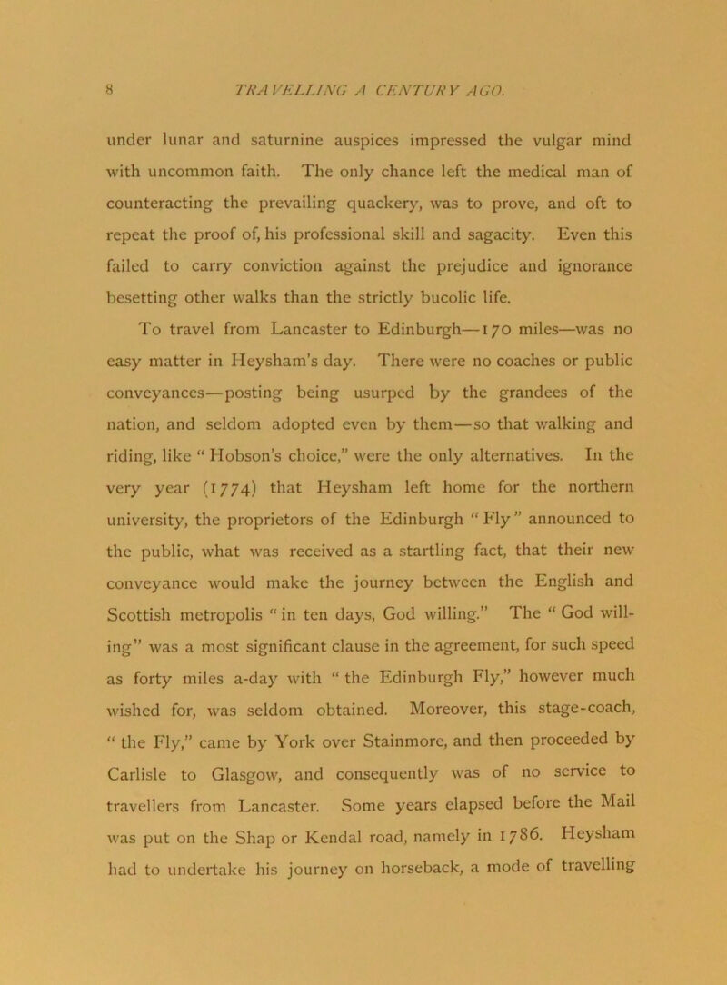 under lunar and saturnine auspices impressed the vulgar mind with uncommon faith. The only chance left the medical man of counteracting the prevailing quackery, was to prove, and oft to repeat the proof of, his professional skill and sagacity. Even this failed to carry conviction against the prejudice and ignorance besetting other walks than the strictly bucolic life. To travel from Lancaster to Edinburgh—170 miles—was no easy matter in Heysham’s day. There were no coaches or public conveyances—posting being usurped by the grandees of the nation, and seldom adopted even by them—so that walking and riding, like “ Hobson’s choice,” were the only alternatives. In the very year (1774) that Heysham left home for the northern university, the proprietors of the Edinburgh “ Fly ” announced to the public, what was received as a startling fact, that their new conveyance would make the journey between the English and Scottish metropolis “ in ten days, God willing.” The “ God will- ing” was a most significant clause in the agreement, for such speed as forty miles a-day with “ the Edinburgh Fly,” however much wished for, was seldom obtained. Moreover, this stage-coach, “ the Fly,” came by York over Stainmore, and then proceeded by Carlisle to Glasgow, and consequently was of no service to travellers from Lancaster. Some years elapsed before the Mail was put on the Shap or Kendal road, namely in 1786. Heysham had to undertake his journey on horseback, a mode of travelling