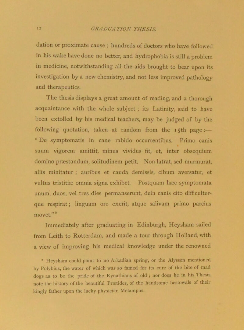elation or proximate cause ; hundreds of doctors who have followed in his wake have done no better, and hydrophobia is still a problem in medicine, notwithstanding all the aids brought to bear upon its investigation by a new chemistry, and not less improved pathology and therapeutics. The thesis displays a great amount of reading, and a thorough acquaintance with the whole subject ; its Latinity, said to have been extolled by his medical teachers, may be judged of by the following quotation, taken at random from the 15 th page “ De symptomatis in cane rabido occurrentibus. Primo canis $ suum vigorem amittit, minus vividus fit, et, inter obsequium domino praestandum, solitudinem petit. Non latrat, sed murmurat, aliis minitatur ; auribus et cauda demissis, cibum aversatur, et vultus tristitiae omnia signa exhibet. Postquam haec symptomata unum, duos, vel tres dies permanserunt, dein canis cito difficulter- que respirat; linguam ore exerit, atque salivam primo parcius mo vet.” * Immediately after graduating in Edinburgh, Heysham sailed from Leith to Rotterdam, and made a tour through Holland, with a view of improving his medical knowledge under the renowned * Heysham could point to no Arkadian spring, or the Alysson mentioned by Polybius, the water of which was so famed for its cure of the bite of mad dogs as to be the pride of the Kynathians of old ; nor does he in his Thesis note the history of the beautiful Prastides, of the handsome bestowals of their kingly father upon the lucky physician Melampus.