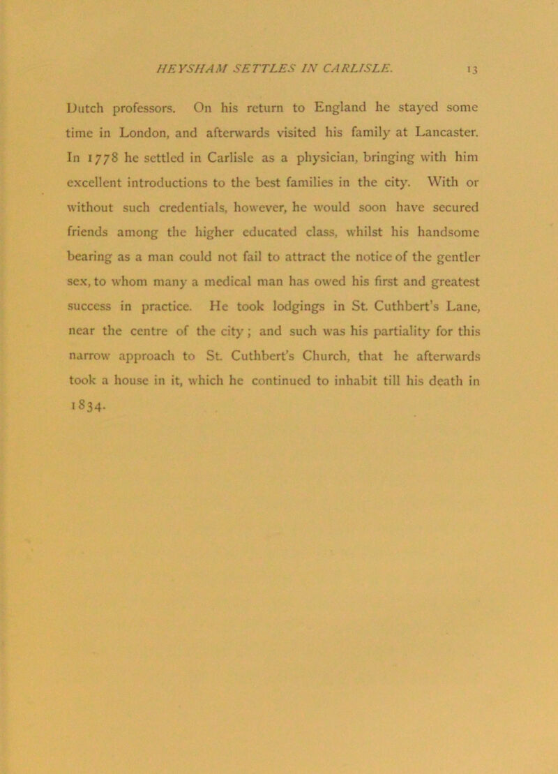 Dutch professors. On his return to England he stayed some time in London, and afterwards visited his family at Lancaster. In 1778 he settled in Carlisle as a physician, bringing with him excellent introductions to the best families in the city. With or without such credentials, however, he would soon have secured friends among the higher educated class, whilst his handsome bearing as a man could not fail to attract the notice of the gentler sex, to whom many a medical man has owed his first and greatest success in practice. He took lodgings in St. Cuthbcrt’s Lane, near the centre of the city; and such was his partiality for this narrow approach to St. Cuthbert’s Church, that he afterwards took a house in it, which he continued to inhabit till his death in 1834.