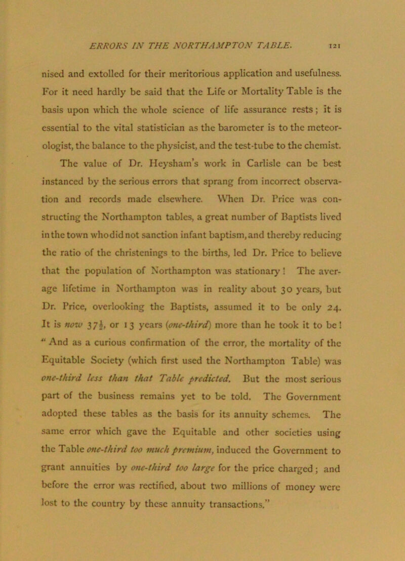 ERRORS IN THE NORTHAMPTON TABLE. I 2 I nised and extolled for their meritorious application and usefulness. For it need hardly be said that the Life or Mortality Table is the basis upon which the whole science of life assurance rests; it is essential to the vital statistician as the barometer is to the meteor- ologist, the balance to the physicist, and the test-tube to the chemist. The value of Dr. Heysham’s work in Carlisle can be best instanced by the serious errors that sprang from incorrect observa- tion and records made elsewhere. When Dr. Price was con- structing the Northampton tables, a great number of Baptists lived in the town whodidnot sanction infant baptism, and thereby reducing the ratio of the christenings to the births, led Dr. Price to believe that the population of Northampton was stationary ! The aver- age lifetime in Northampton was in reality about 30 years, but Dr. Price, overlooking the Baptists, assumed it to be only 24. It is now 37J, or 13 years (one-third) more than he took it to be! 4‘ And as a curious confirmation of the error, the mortality of the Equitable Society (which first used the Northampton Table) was one-third less than that Table predicted. But the most serious part of the business remains yet to be told. The Government adopted these tables as the basis for its annuity schemes. The same error which gave the Equitable and other societies using the Table one-third too much premium, induced the Government to grant annuities by one-third too large for the price charged; and before the error was rectified, about two millions of money were lost to the country by these annuity transactions.”