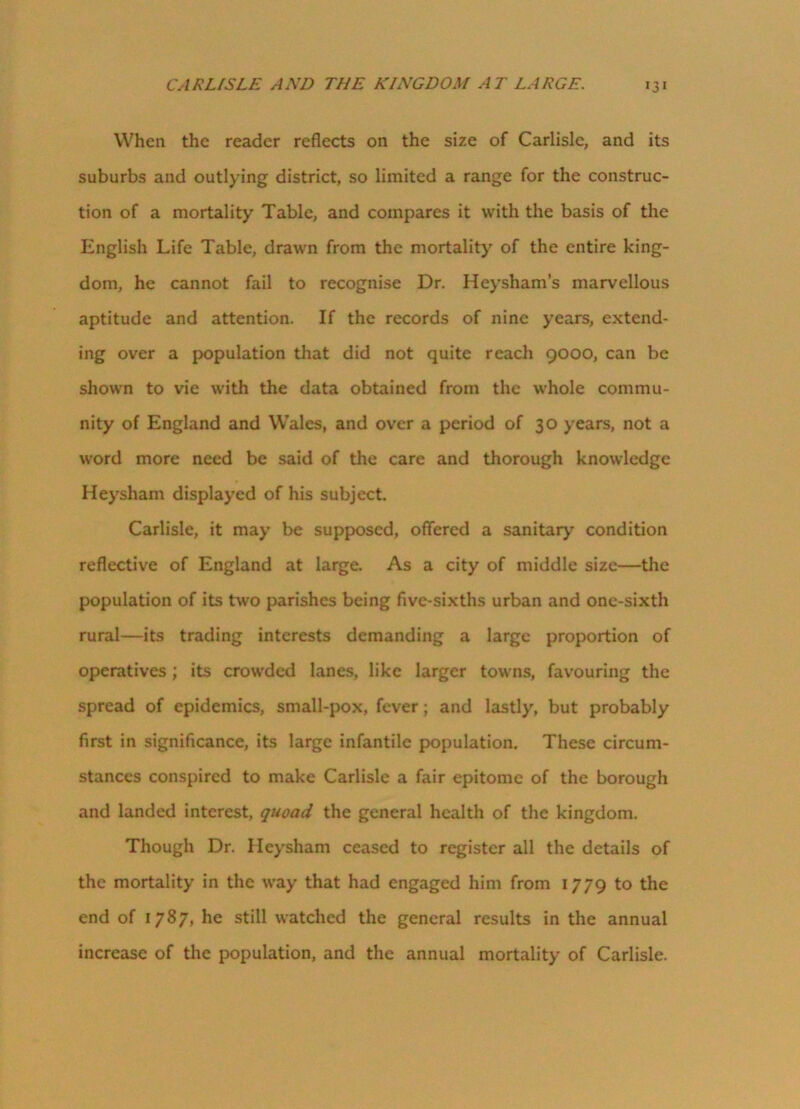 When the reader reflects on the size of Carlisle, and its suburbs and outlying district, so limited a range for the construc- tion of a mortality Table, and compares it with the basis of the English Life Table, drawn from the mortality of the entire king- dom, he cannot fail to recognise Dr. Heysham’s marvellous aptitude and attention. If the records of nine years, extend- ing over a population that did not quite reach 9000, can be shown to vie with the data obtained from the whole commu- nity of England and Wales, and over a period of 30 years, not a word more need be said of the care and thorough knowledge Heysham displayed of his subject. Carlisle, it may be supposed, offered a sanitary condition reflective of England at large. As a city of middle size—the population of its two parishes being five-sixths urban and one-sixth rural—its trading interests demanding a large proportion of operatives ; its crowded lanes, like larger towns, favouring the spread of epidemics, small-pox, fever; and lastly, but probably first in significance, its large infantile population. These circum- stances conspired to make Carlisle a fair epitome of the borough and landed interest, quoad the general health of the kingdom. Though Dr. Heysham ceased to register all the details of the mortality in the way that had engaged him from 1779 to the end of 1787, he still watched the general results in the annual increase of the population, and the annual mortality of Carlisle.