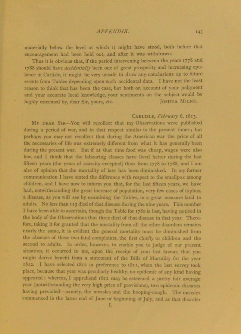 materially below the level at which it might have stood, both before that encouragement had been held out, and after it was withdrawn. Thus it is obvious that, if the period intervening between the years 177S and 1788 should have accidentally been one of great prosperity and increasing opu- lence in Carlisle, it might be very unsafe to draw any conclusions as to future events from Tables depending upon such accidental data. I have not the least reason to think that has been the case, but both on account of your judgment and your accurate local knowledge, your sentiments on the subject would be highly esteemed by, dear Sir, yours, etc. JOSHUA MILNE. Carlisle, February 6, 1813. My DEAR Sir—You will recollect that my Observations were published during a period of w'ar, and in that respect similar to the present times ; but perhaps you may not recollect that during the American war the price of all the necessaries of life was extremely different from what it has generally been during the present war. But if at that time food wras cheap, wages were also low% and I think that the labouring classes have lived better during the last fifteen years (the years of scarcity excepted) than from 1778 to 1788, and I am also of opinion that the mortality of late has been diminished. In my former communication I have stated the difference with respect to the smallpox among children, and 1 have now' to inform you that, for the last fifteen years, wc have had, notwithstanding the great increase of population, very few cases of typhus, a disease, as you will see by examining the Tables, in a great measure fatal to adults. No less than 119 died of that disease during the nine years. This number 1 have been able to ascertain, though the Table for 1780 is lost, having noticed in the body of the Observations that three died of that disease in that year. There- fore, taking it for granted that the mortality from all the other disorders remains nearly the same, it is evident the general mortality must be diminished from the absence of these two fatal complaints, the first chiefly to children and the second to adults. In order, however, to enable you to judge of our present situation, it occurred to me, upon the receipt of your last favour, that you might derive benefit from a statement of the Bills of Mortality for the year 1812. I have selected 1812 in preference to 1811, when the last survey took place, because that year was peculiarly healthy, no epidemic of any kind having appeared; whereas, I apprehend 1812 may be esteemed a pretty fair average year (notwithstanding the very high price of provisions), two epidemic diseases having prevailed—namely, the measles and the hooping-cough. The measles commenced in the latter end of June or beginning of July, and as that disorder L