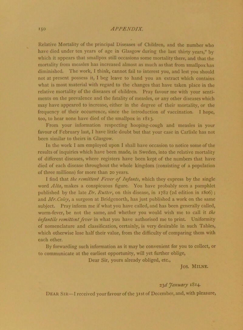 Relative Mortality of the principal Diseases of Children, and the number who have died under ten years of age in Glasgow during the last thirty years,” by which it appears that smallpox still occasions some mortality there, and that the mortality from measles has increased almost as much as that from smallpox has diminished. The work, I think, cannot fail to interest you, and lest you should not at present possess it, I beg leave to hand you an extract which contains what is most material with regard to the changes that have taken place in the relative mortality of the diseases of children. Pray favour me with your senti- ments on the prevalence and the fatality of measles, or any other diseases which may have appeared to increase, either in the degree of their mortality, or the frequency of their occurrence, since the introduction of vaccination. I hope, too, to hear none have died of the smallpox in 1813. From your information respecting hooping-cough and measles in your favour of February last, I have little doubt but that your case in Carlisle has not been similar to theirs in Glasgow. In the work 1 am employed upon I shall have occasion to notice some of the results of inquiries which have been made, in Sweden, into the relative mortality of different diseases, where registers have been kept of the numbers that have died of each disease throughout the whole kingdom (consisting of a population of three millions) for more than 20 years. I find that the remittent Fever of Infants, which they express by the single word Alta, makes a conspicuous figure. You have probably seen a pamphlet published by the late Dr. Rutter, on this disease, in 1782 (2d edition in 1806) ; and Mr.Coley, a surgeon at Bridgenorth, has just published a work on the same subject. Pray inform me if what you have called, and has been generally called, worm-fever, be not the same, and whether you would wish me to call it the infantile remittent fever in what you have authorised me to print. Uniformity of nomenclature and classification, certainly, is very desirable in such Tables, which otherwise lose half their value, from the difficulty of comparing them with each other. By forwarding such information as it may be convenient for you to collect, or to communicate at the earliest opportunity, will yet further oblige, Dear Sir, yours already obliged, etc., Jos. Milne. 23d January 1814. Dear Sir—I received your favour of the 31st of December, and, with pleasure,