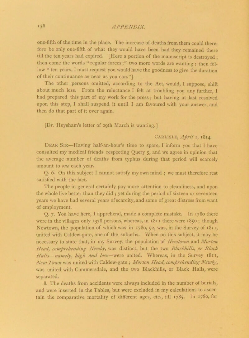 one-fifth of the time in the place. The increase of deaths from them could there- fore be only one-fifth of what they would have been had they remained there till the ten years had expired. [Here a portion of the manuscript is destroyed ; then come the words “ regular forcestwo more words are wanting ; then fol- low “ ten years, I must request you would have the goodness to give the duration of their continuance as near as you can.”] The other persons omitted, according to the Act, would, I suppose, shift about much less. From the reluctance I felt at troubling you any further, I had prepared this part of my work for the press ; but having at last resolved upon this step, I shall suspend it until I am favoured with your answer, and then do that part of it over again. [Dr. Heysham’s letter of 29th March is wanting.] Carlisle, April 1, 1814. Dear Sir—Having half-an-hour’s time to spare, I inform you that I have consulted my medical friends respecting Query 5, and we agree in opinion that the average number of deaths from typhus during that period will scarcely amount to one each year. Q. 6. On this subject I cannot satisfy my own mind ; we must therefore rest satisfied with the fact. The people in general certainly pay more attention to cleanliness, and upon the whole live better than they did ; yet during the period of sixteen or seventeen years we have had several years of scarcity, and some of great distress from want of employment. Q. 7. You have here, I apprehend, made a complete mistake. In 1780 there were in the villages only 1378 persons, whereas, in 1811 there were 1850 ; though Newtown, the population of which was in 1780, 92, was, in the Survey of 1811, united with Caldew-gate, one of the suburbs. When on this subject, it may be necessary to state that, in my Survey, the population of Newtown and Morton Head, comprehending Newby, was distinct, but the two Blackkills, or Black Halts—namely, high and low—were united. Whereas, in the Survey 1811, New Town was united with Caldew-gate ; Morton Head, comprehending Newby, was united with Cummersdale, and the two Blackhills, or Black Halls, were separated. 8. The deaths from accidents were always included in the number of burials, and were inserted in the Tables, but were excluded in my calculations to ascer- tain the comparative mortality of different ages, etc., till 1785. In 1780, for