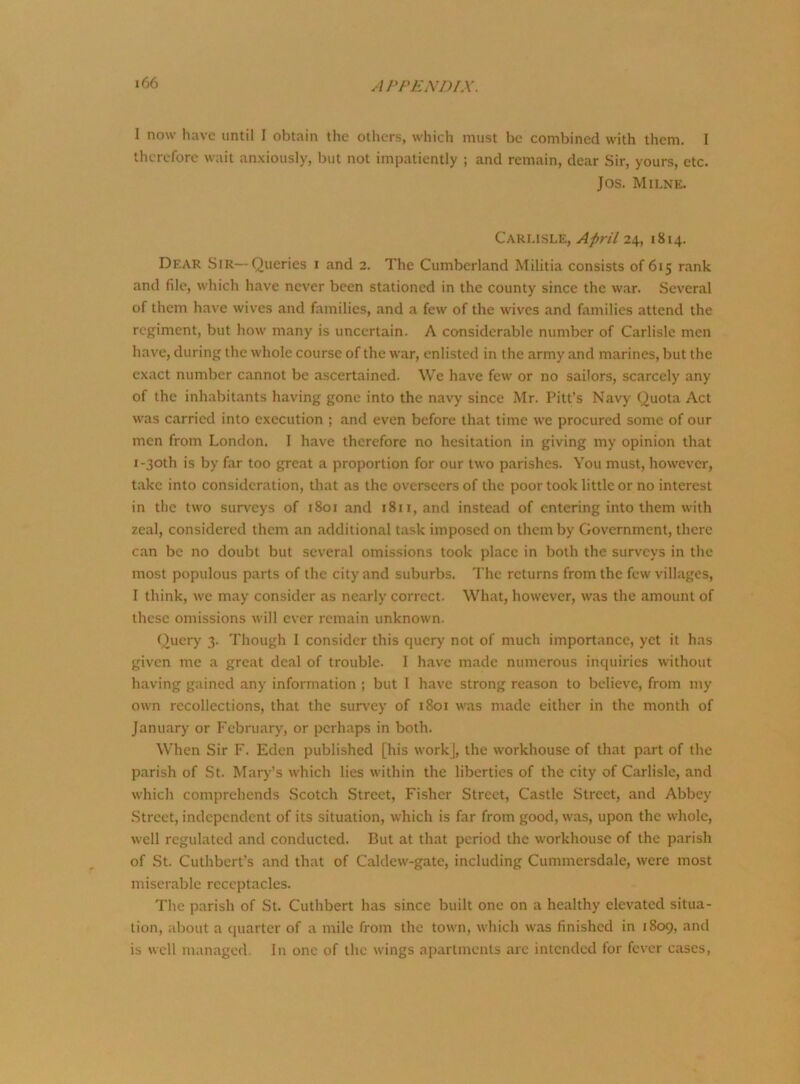 I now have until I obtain the others, which must be combined with them, f therefore wait anxiously, but not impatiently ; and remain, dear Sir, yours, etc. Jos. Milne. Carlisle, April 24, 1814. Dear Sir—Queries 1 and 2. The Cumberland Militia consists of 615 rank and file, which have never been stationed in the county since the war. Several of them have wives and families, and a few of the wives and families attend the regiment, but how many is uncertain. A considerable number of Carlisle men have, during the whole course of the war, enlisted in the army and marines, but the exact number cannot be ascertained. We have few or no sailors, scarcely any of the inhabitants having gone into the navy since Mr. Pitt’s Navy Quota Act was carried into execution ; and even before that time we procured some of our men from London. I have therefore no hesitation in giving my opinion that 1-30th is by far too great a proportion for our two parishes. You must, however, take into consideration, that as the overseers of the poor took little or no interest in the two surveys of 1801 and 1811, and instead of entering into them with zeal, considered them an additional task imposed on them by Government, there can be no doubt but several omissions took place in both the surveys in the most populous parts of the city and suburbs. The returns from the few villages, I think, we may consider as nearly correct. What, however, was the amount of these omissions will ever remain unknown. Query 3. Though I consider this query not of much importance, yet it has given me a great deal of trouble. I have made numerous inquiries without having gained any information ; but I have strong reason to believe, from my own recollections, that the survey of 1801 was made either in the month of January or February, or perhaps in both. When Sir F. Eden published [his work], the workhouse of that part of the parish of St. Mary’s which lies within the liberties of the city of Carlisle, and which comprehends Scotch Street, Fisher Street, Castle Street, and Abbey Street, independent of its situation, which is far from good, was, upon the whole, well regulated and conducted. But at that period the workhouse of the parish of St. Cuthbert’s and that of Caldew-gate, including Cummcrsdale, were most miserable receptacles. The parish of St. Cuthbert has since built one on a healthy elevated situa- tion, about a quarter of a mile from the town, which was finished in 1809, and is well managed In one of the wings apartments arc intended for fever cases,