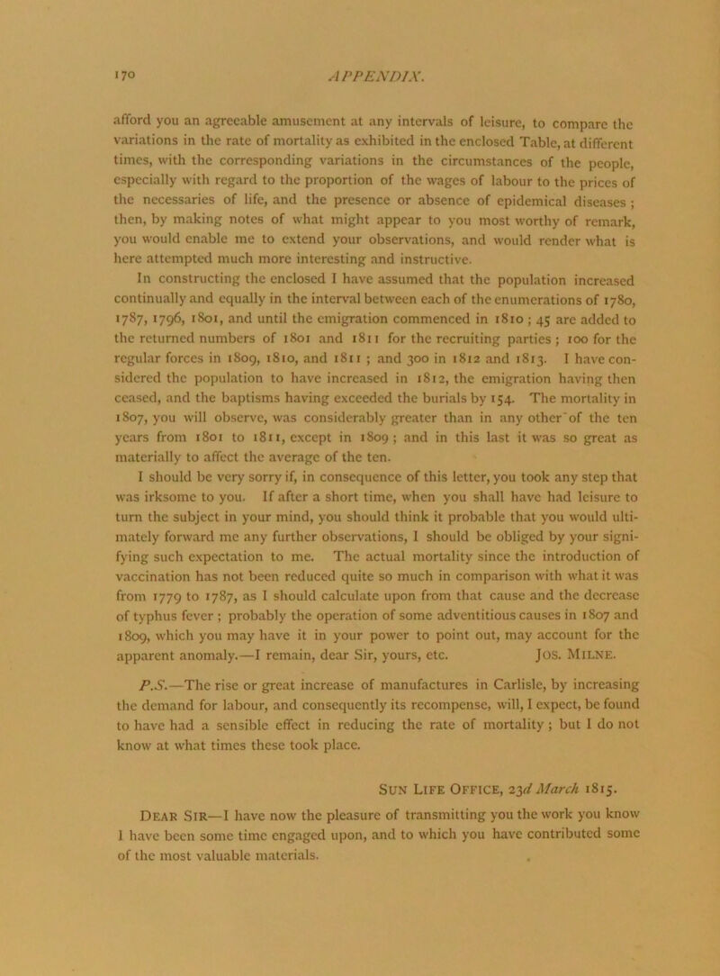 afford you an agreeable amusement at any intervals of leisure, to compare the variations in the rate of mortality as exhibited in the enclosed Table, at different times, with the corresponding variations in the circumstances of the people, especially with regard to the proportion of the wages of labour to the prices of the necessaries of life, and the presence or absence of epidemical diseases ; then, by making notes of what might appear to you most worthy of remark, you would enable me to extend your observations, and would render what is here attempted much more interesting and instructive. In constructing the enclosed I have assumed that the population increased continually and equally in the interval between each of the enumerations of 1780, 1787, 1796, 1S01, and until the emigration commenced in 1810 ; 45 are added to the returned numbers of 1801 and 1811 for the recruiting parties; 100 for the regular forces in 1809, 1810, and 1811 ; and 300 in 1812 and 1813. I have con- sidered the population to have increased in 1812, the emigration having then ceased, and the baptisms having exceeded the burials by 154. The mortality in 1807, you will observe, was considerably greater than in any other of the ten years from 1801 to 1811, except in 1809; and in this last it was so great as materially to affect the average of the ten. I should be very sorry if, in consequence of this letter, you took any step that was irksome to you. If after a short time, when you shall have had leisure to turn the subject in your mind, you should think it probable that you would ulti- mately forward me any further observations, I should be obliged by your signi- fying such expectation to me. The actual mortality since the introduction of vaccination has not been reduced quite so much in comparison with what it was from 1779 to 1787, as I should calculate upon from that cause and the decrease of typhus fever ; probably the operation of some adventitious causes in 1807 and 1809, which you may have it in your power to point out, may account for the apparent anomaly.—I remain, dear Sir, yours, etc. Jos. Milne. P.S.—The rise or great increase of manufactures in Carlisle, by increasing the demand for labour, and consequently its recompense, will, I expect, be found to have had a sensible effect in reducing the rate of mortality ; but I do not know at what times these took place. Sun Life Office, 23^ March 1815. Dear Sir—I have now the pleasure of transmitting you the work you know 1 have been some time engaged upon, and to which you have contributed some of the most valuable materials.