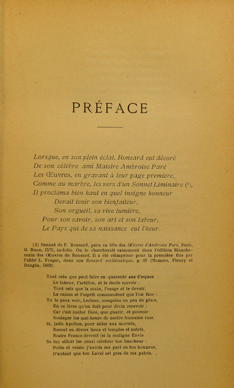 PRÉFACE Lorsque, en son plein éclat, Ronsard eut décoré De son célèbre ami Maistre Ambroise Paré Les Œuvres, en gravant à leur page première, Comme au marbre, les vers d’un Sonnet Liminaire (1), Il proclama bien haut en quel insigne honneur Devait tenir son bienfaiteur, Son orgueil, sa vive lumière, Pour son savoir, son art et son labeur, Le Pays qui de sa naissance eut l’heur. (4) Sonnet de P. Ronsard, paru en tête des OEavres d’Ambroise Paré, Paris, G. Buon, 1575, in-folio. On le chercherait vainement dans l’édition Blanche- main des Œuvres de Ronsard. Il a été réimprimé pour la première fois par l’abbé L. Froger, dans son Ronsard ecclésiastique, p. 48 (Mamers, Fleury et Dangin, 1882). Tout cela que peut faire en quarante ans d’espace Le labeur, l’artiûee, et le docte sçavoir : Tout cela que la main, l’usage et le devoir, La raison et l’esprit commandent que l’on face ; Tu le peux voir. Lecteur, comprins en peu de place, En ce livre qu’on doit pour divin recevoir : Car c’est imiter Dieu, que guarir, et pouvoir Soulager les mal-heurs de nostre humaine race. Si, jadis Apollon, pour aider aux mortels, Receut en divers lieux et temples et autels, Nostre France devroit (si la maligne Envie Ne luy silloit les yeux) celebrer ton bon-heur : Poète et voisin j’aurois ma part en ton honneur, D’autant que ton Laval est près de ma patrie. .