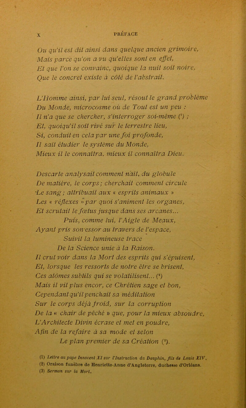 Ou qu'il est dit ainsi dans quelque ancien grimoire, Mais parce qu’on a vu qu’elles sont en effet, Et que l’on se convainc, quoique la nuit soit noire, Que le concret existe à côté de l’abstrait. L’Homme ainsi, par lui seul, résout le grand problème Du Monde, microcosme où de Tout est un peu : Il n’a que se chercher, s’interroger soi-même (') ; Et, quoiqu’il soit rivé sur le terrestre lieu, Si, conduit en cela par une foi profonde, Il sait étudier le système du Monde, Mieux il le connaîtra, mieux il connaîtra Dieu. Descarte analysait comment naît, du globule De matière, le corps; cherchait comment circule 'Le sang ; attribuait aux « esprits animaux » Les « réflexes » par quoi s’animent les organes, Et scrutait le fœtus jusque dans ses arcanes... Puis, comme lui, l’Aigle de Meaux, Ayant pris son essor au travers de l’espace, Suivit la lumineuse trace De la Science unie à la Raison. Il crut voir dans la Mort des esprits qui s’épuisent, Et, lorsque les ressorts de notre être se brisent. Ces atomes subtils qui se volatilisent... (s) Mais il vit plus encor, ce Chrétien sage et bon, Cependant qu’il penchait sa méditation Sur le corps déjà froid, sur la corruption De la « chair de pêché » que, pour la mieux absoudre, L’Architecte Divin écrase et met en poudre, Afin de la refaire à sa mode el selon Le plan premier de sa Création (1 2 3). (1) Lettre au pape Innocent XI sur l’Instruction du Dauphin, Jlls de Louis XIV. (2) Oraison funèbre do Henriclte-Anne d’Angleterre, duchesse d’Orléans. (3) Sermon sur la Mort.