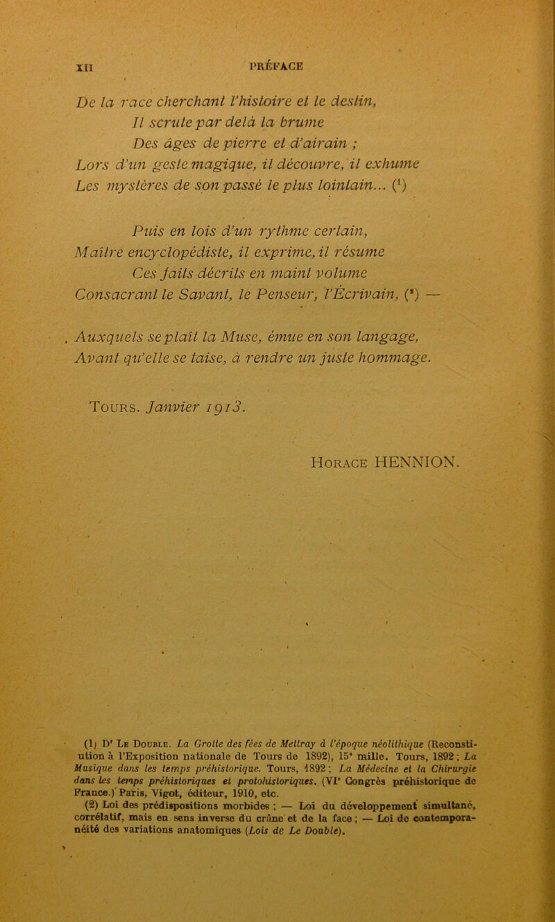 De la race cherchant l’histoire et le destin, Il scrute par delà la brume Des âges de pierre et d’airain ; Lors d’un geste magique, il découvre, il exhume Les mystères de son passé le plus lointain... (') Puis en lois d’un rythme certain, Maître encyclopédiste, il exprime, il résume Ces Jaits décrits en maint volume Consacrant le Savant, le Penseur, T Écrivain, (*) — Auxquels se plaît la Muse, émue en son langage, Avant qu’elle se taise, à rendre un juste hommage. Tours. Janvier igi3. Horace HENNION. (1; IV Le Double. La Grolle des fées de Mettray d l'époque néolithique (Reconsti- ution à l’Exposition nationale de Tours do 1892), 15* mille. Tours, 1892 ; La Musique dans les temps préhistorique. Tours, 1892 ; La Médecine et la Chirurgie dans les temps préhistoriques et protohistoriques. (VI* Congrès préhistorique de France.)'Paris, Vigot, éditeur, 1910, etc. (2) Loi des prédispositions morbides ; — Loi du développement simultané, corrélatif, mais en sens inverse du crâne et de la face ; — Loi do contempora- néité des variations anatomiques (Lois de Le Double).