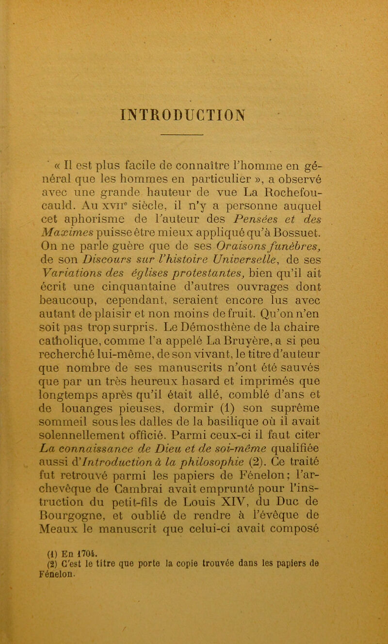 INTRODUCTION « Il est plus facile de connaître l’homme en gé- néral que les hommes en particulier », a observé avec une grande hauteur de vue La Rochefou- cauld. Au xvii0 siècle, il n’y a personne auquel cet aphorisme de hauteur des Pensées et des Maximes puisse être mieux appliqué qu’à Bossuet. On ne parle guère que de ses Oraisons funèbres, de son Discours sur l’histoire Universelle, de ses Variations des églises protestantes, bien qu’il ait écrit une cinquantaine d’autres ouvrages dont beaucoup, cependant, seraient encore lus avec autant déplaisir et non moins de fruit. Qu’on n’en soit pas trop surpris. Le Démosthène de la chaire catholique, comme l’a appelé La Bruyère, a si peu recherché lui-même, de son vivant, le titre d’auteur que nombre de ses manuscrits n’ont été sauvés que par un très heureux hasard et imprimés que longtemps après qu’il était allé, comblé d’ans et de louanges pieuses, dormir (1) son suprême sommeil sous les dalles de la basilique où il avait solennellement officié. Parmi ceux-ci il faut citer La connaissance de Dieu et de soi-même qualifiée aussi d’Introduction à la philosophie (2). Ce traité fut retrouvé parmi les papiers de Fénelon; l’ar- chevêque de Cambrai avait emprunté pour l’ins- truction du petit-fils de Louis XIV, du Duc de Bourgogne, et oublié de rendre à l’évêque de Meaux le manuscrit que celui-ci avait composé (1) En 1704. (2) C'est le titre que porte la copie trouvée dans les papiers de Fénelon.