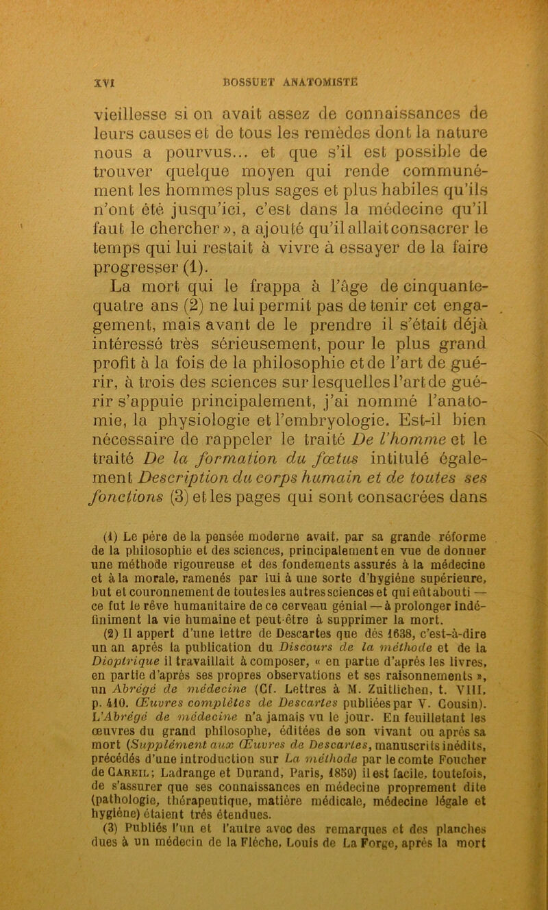 vieillesse si on avait assez de connaissances de leurs causes et de tous les remèdes dont la nature nous a pourvus... et que s’il est possible de trouver quelque moyen qui rende communé- ment les hommes plus sages et plus habiles qu’ils n’ont été jusqu’ici, c’est dans la médecine qu’il faut le chercher», a ajouté qu’il allait consacrer le temps qui lui restait à vivre à essayer de la faire progresser (1). La mort qui le frappa à l’âge de cinquante- quatre ans (2) ne lui permit pas de tenir cet enga- gement, mais avant de le prendre il s’était déjà intéressé très sérieusement, pour le plus grand profit à la fois de la philosophie et de l’art de gué- rir, à trois des sciences sur lesquelles l’art de gué- rir s’appuie principalement, j’ai nommé l’anato- mie, la physiologie et l’embryologie. Est-il bien nécessaire de rappeler le traité De l’homme et le traité De la formation du fœtus intitulé égale- ment Description du corps humain et de toutes ses fonctions (3) et les pages qui sont consacrées dans (1) Le père de la pensée moderne avait, par sa grande réforme de la philosophie et des sciences, principalement en vue de donuer une méthode rigoureuse et des fondements assurés à la médecine et à la morale, ramenés par lui à une sorte d'hygiène supérieure, but et couronnement de toutes les autres sciences et qui eût abouti — ce fut le rêve humanitaire de ce cerveau génial —à prolonger indé- finiment la vie humaine et peut-être à supprimer la mort. (2) Il appert d’une lettre de Descartes que dés 1638, c’est-à-dire un an après la publication du Discours de la méthode et de la Dioptrique il travaillait à composer, « en partie d’après les livres, en partie d’après ses propres observations et ses raisonnements », un Abrégé de médecine (Cf. Lettres à M. Zuitlichen, t. VIII, p. 410. Œuvres complètes de Descartes publiées par V. Cousin). L’Abrégé de médecine n’a jamais vu le jour. En feuilletant les œuvres du grand philosophe, éditées de son vivant ou après sa mort {Supplément aux (Œuvres de Descaries, manuscrits inédits, précédés d’une introduction sur La. méthode par le comte Foucher de Gareil ; Ladrange et Durand, Paris, 1839) il est facile, toutefois, de s’assurer que ses connaissances en médecine proprement dite (pathologie, thérapeutique, matière médicale, médecine légale et hygiène) étaient très étendues. (3) Publiés l’un et l’autre avec des remarques et des planches dues à un médecin de la Flèche, Louis de La Forge, après la mort