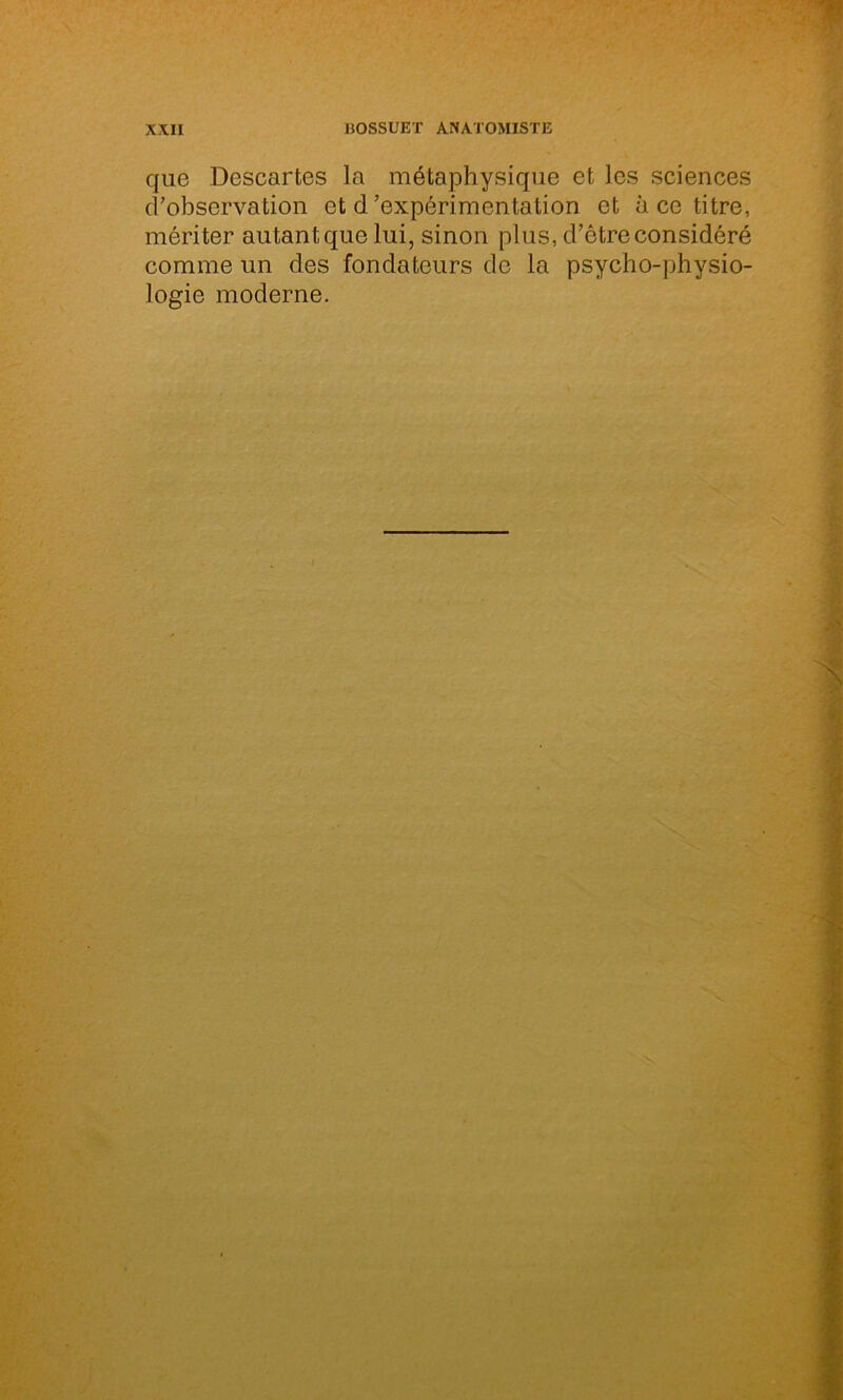 que Descartes la métaphysique et les sciences d’observation et d'expérimentation et à ce titre, mériter autant que lui, sinon plus, d’être considéré comme un des fondateurs de la psycho-physio- logie moderne.