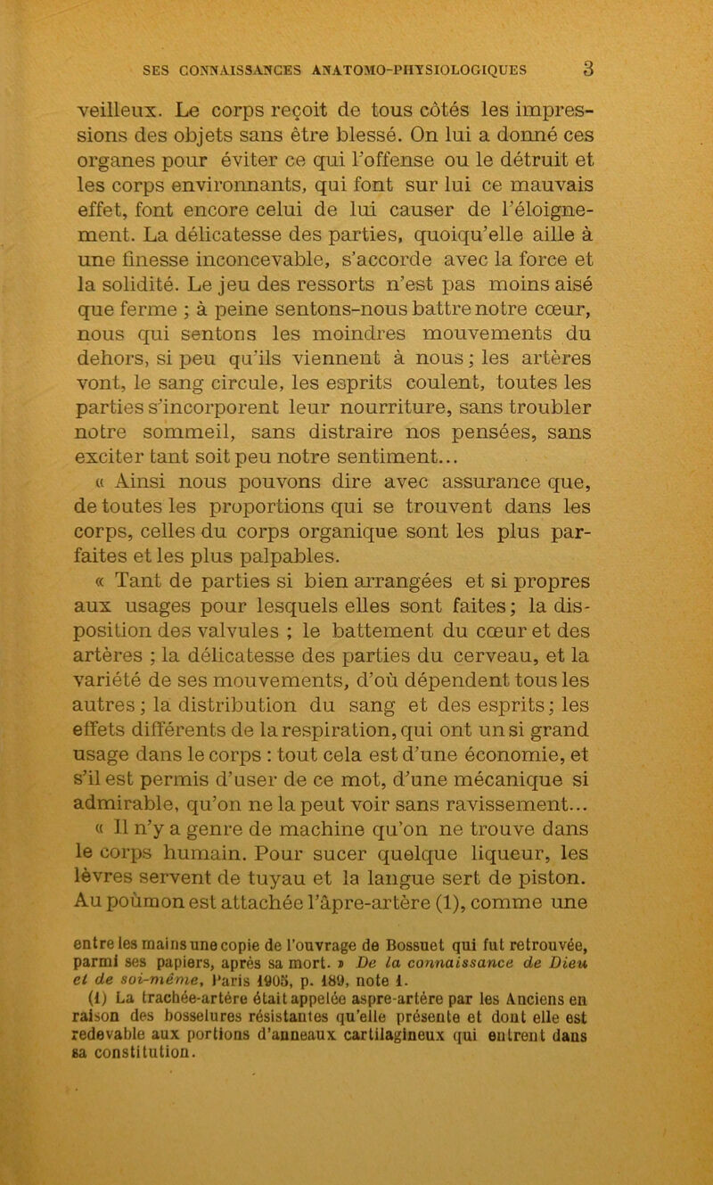 veilleux. Le corps reçoit de tous côtés les impres- sions des objets sans être blessé. On lui a donné ces organes pour éviter ce qui l'offense ou le détruit et les corps environnants, qui font sur lui ce mauvais effet, font encore celui de lui causer de l'éloigne- ment. La délicatesse des parties, quoiqu’elle aille à une finesse inconcevable, s’accorde avec la force et la solidité. Le jeu des ressorts n’est pas moins aisé que ferme ; à peine sentons-nous battre notre cœur, nous qui sentons les moindres mouvements du dehors, si peu qu’ils viennent à nous ; les artères vont, le sang circule, les esprits coulent, toutes les parties s’incorporent leur nourriture, sans troubler notre sommeil, sans distraire nos pensées, sans exciter tant soit peu notre sentiment... « Ainsi nous pouvons dire avec assurance que, de toutes les proportions qui se trouvent dans les corps, celles du corps organique sont les plus par- faites et les plus palpables. « Tant de parties si bien arrangées et si propres aux usages pour lesquels elles sont faites; la dis- position des valvules ; le battement du cœur et des artères ; la délicatesse des parties du cerveau, et la variété de ses mouvements, d’où dépendent tous les autres ; la distribution du sang et des esprits ; les effets différents de la respiration, qui ont un si grand usage dans le corps : tout cela est d’une économie, et s’il est permis d’user de ce mot, d’une mécanique si admirable, qu’on ne la peut voir sans ravissement... « 11 n’y a genre de machine qu’on ne trouve dans le corps humain. Pour sucer quelque liqueur, les lèvres servent de tuyau et la langue sert de piston. Au poumon est attachée l’âpre-artère (1), comme une entre les mains une copie de l’ouvrage de Bossuet qui fut retrouvée, parmi ses papiers, après sa mort. » De la connaissance de Dieu et de soi-même, Paris 1905, p. 189, note 1. (1) La trachée-artère était appelée aspre-artére par les Anciens en raison des bosselures résistantes qu’elle présente et dont elle est redevable aux portions d’anneaux cartilagineux qui entrent dans sa constitution.