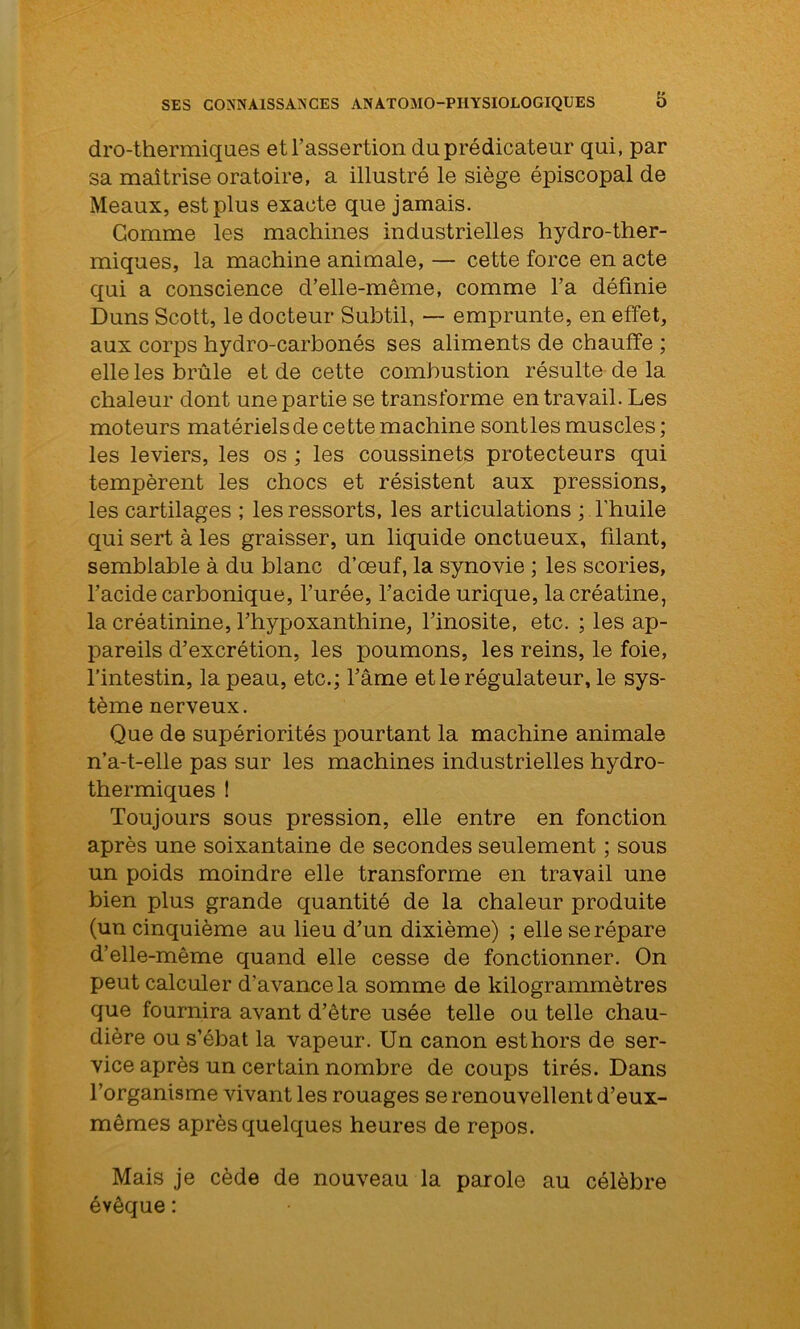 dro-thermiques et l’assertion du prédicateur qui, par sa maîtrise oratoire, a illustré le siège épiscopal de Meaux, est plus exacte que jamais. Gomme les machines industrielles hydro-ther- miques, la machine animale, — cette force en acte qui a conscience d’elle-même, comme l’a définie Duns Scott, le docteur Subtil, —- emprunte, en effet, aux corps hydro-carbonés ses aliments de chauffe ; elle les brûle et de cette combustion résulte de la chaleur dont une partie se transforme en travail. Les moteurs matériels de cette machine sontles muscles ; les leviers, les os ; les coussinets protecteurs qui tempèrent les chocs et résistent aux pressions, les cartilages ; les ressorts, les articulations ; l’huile qui sert à les graisser, un liquide onctueux, filant, semblable à du blanc d’œuf, la synovie ; les scories, l’acide carbonique, l’urée, l’acide urique, lacréatine, la créatinine, l’hypoxanthine, l’inosite, etc. ; les ap- pareils d’excrétion, les poumons, les reins, le foie, l’intestin, la peau, etc.; l’âme et le régulateur, le sys- tème nerveux. Que de supériorités pourtant la machine animale n’a-t-elle pas sur les machines industrielles hydro- thermiques ! Toujours sous pression, elle entre en fonction après une soixantaine de secondes seulement ; sous un poids moindre elle transforme en travail une bien plus grande quantité de la chaleur produite (un cinquième au lieu d’un dixième) ; elle se répare d’elle-même quand elle cesse de fonctionner. On peut calculer d’avance la somme de kilogrammetrès que fournira avant d’être usée telle ou telle chau- dière ou s’ébat la vapeur. Un canon est hors de ser- vice après un certain nombre de coups tirés. Dans l’organisme vivant les rouages se renouvellent d’eux- mêmes après quelques heures de repos. Mais je cède de nouveau la parole au célèbre évêque :