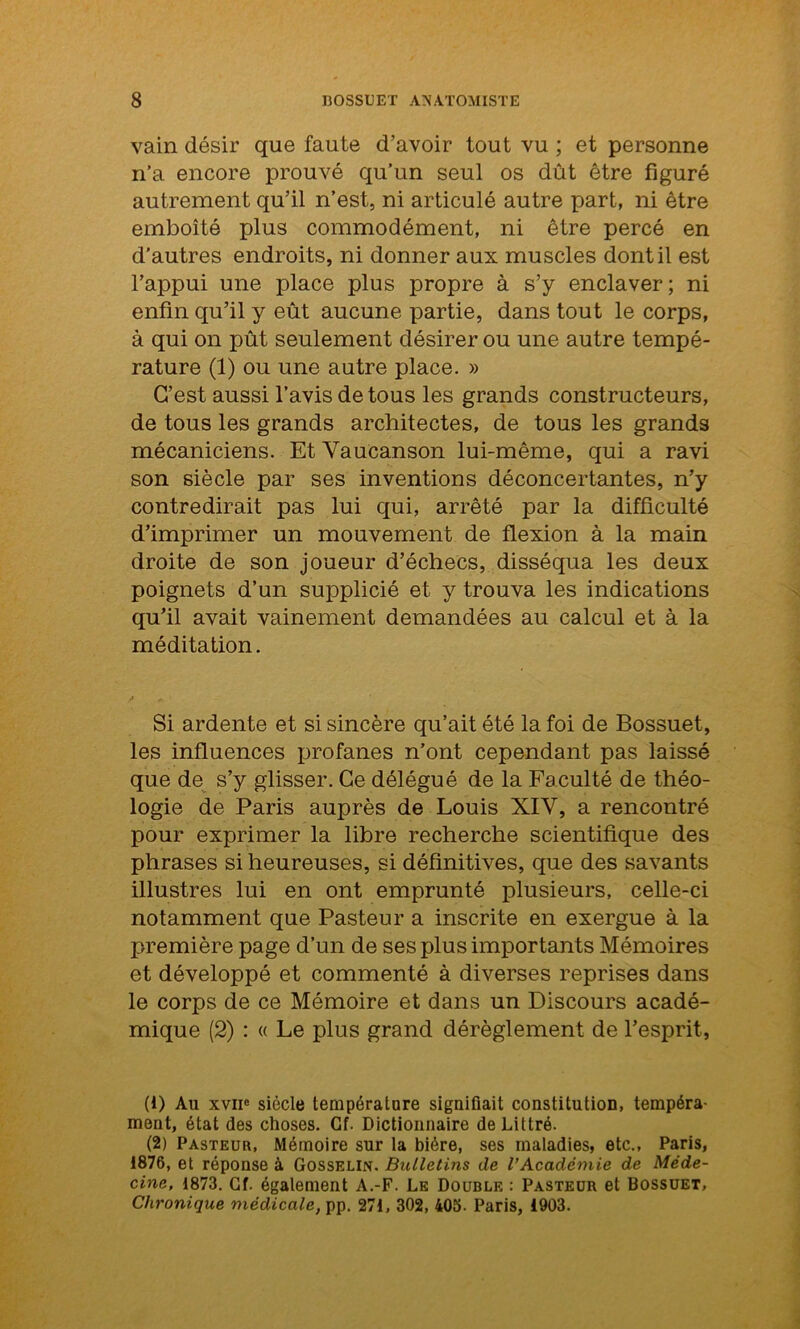 vain désir que faute d’avoir tout vu ; et personne n’a encore prouvé qu’un seul os dût être figuré autrement qu’il n’est, ni articulé autre part, ni être emboîté plus commodément, ni être percé en d'autres endroits, ni donner aux muscles dont il est l’appui une place plus propre à s’y enclaver; ni enfin qu’il y eût aucune partie, dans tout le corps, à qui on pût seulement désirer ou une autre tempé- rature (1) ou une autre place. » C’est aussi l’avis de tous les grands constructeurs, de tous les grands architectes, de tous les grands mécaniciens. Et Yaucanson lui-même, qui a ravi son siècle par ses inventions déconcertantes, n’y contredirait pas lui qui, arrêté par la difficulté d’imprimer un mouvement de flexion à la main droite de son joueur d’échecs, disséqua les deux poignets d’un supplicié et y trouva les indications qu’il avait vainement demandées au calcul et à la méditation. Si ardente et si sincère qu’ait été la foi de Bossuet, les influences profanes n’ont cependant pas laissé que de s’y glisser. Ce délégué de la Faculté de théo- logie de Paris auprès de Louis XIY, a rencontré pour exprimer la libre recherche scientifique des phrases si heureuses, si définitives, que des savants illustres lui en ont emprunté plusieurs, celle-ci notamment que Pasteur a inscrite en exergue à la première page d’un de ses plus importants Mémoires et développé et commenté à diverses reprises dans le corps de ce Mémoire et dans un Discours acadé- mique (2) : « Le plus grand dérèglement de l’esprit, (1) Au xvne siècle température signifiait constitution, tempéra- ment, état des choses. Cf. Dictionnaire de Littré. (2) Pasteur, Mémoire sur la bière, ses maladies, etc., Paris, 1876, et réponse à Gosselin. Bulletins de l’Académie de Méde- cine, 1873. Cf. également A.-F. Le Double : Pasteur et Bossuet, Chronique médicale, pp. 271, 302, 405. Paris, 1903.